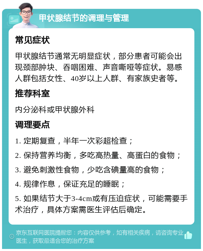 甲状腺结节的调理与管理 常见症状 甲状腺结节通常无明显症状，部分患者可能会出现颈部肿块、吞咽困难、声音嘶哑等症状。易感人群包括女性、40岁以上人群、有家族史者等。 推荐科室 内分泌科或甲状腺外科 调理要点 1. 定期复查，半年一次彩超检查； 2. 保持营养均衡，多吃高热量、高蛋白的食物； 3. 避免刺激性食物，少吃含碘量高的食物； 4. 规律作息，保证充足的睡眠； 5. 如果结节大于3-4cm或有压迫症状，可能需要手术治疗，具体方案需医生评估后确定。