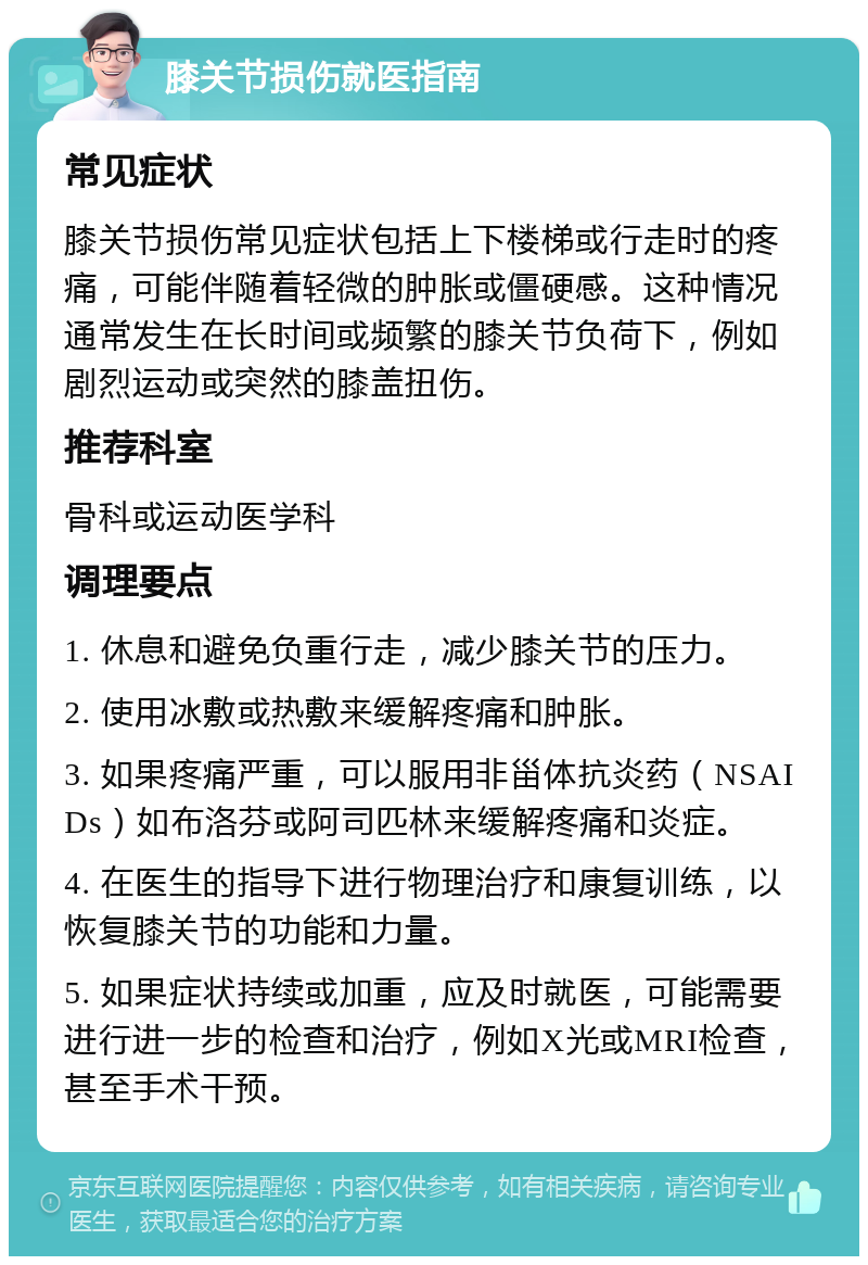 膝关节损伤就医指南 常见症状 膝关节损伤常见症状包括上下楼梯或行走时的疼痛，可能伴随着轻微的肿胀或僵硬感。这种情况通常发生在长时间或频繁的膝关节负荷下，例如剧烈运动或突然的膝盖扭伤。 推荐科室 骨科或运动医学科 调理要点 1. 休息和避免负重行走，减少膝关节的压力。 2. 使用冰敷或热敷来缓解疼痛和肿胀。 3. 如果疼痛严重，可以服用非甾体抗炎药（NSAIDs）如布洛芬或阿司匹林来缓解疼痛和炎症。 4. 在医生的指导下进行物理治疗和康复训练，以恢复膝关节的功能和力量。 5. 如果症状持续或加重，应及时就医，可能需要进行进一步的检查和治疗，例如X光或MRI检查，甚至手术干预。