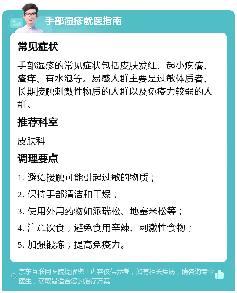 手部湿疹就医指南 常见症状 手部湿疹的常见症状包括皮肤发红、起小疙瘩、瘙痒、有水泡等。易感人群主要是过敏体质者、长期接触刺激性物质的人群以及免疫力较弱的人群。 推荐科室 皮肤科 调理要点 1. 避免接触可能引起过敏的物质； 2. 保持手部清洁和干燥； 3. 使用外用药物如派瑞松、地塞米松等； 4. 注意饮食，避免食用辛辣、刺激性食物； 5. 加强锻炼，提高免疫力。