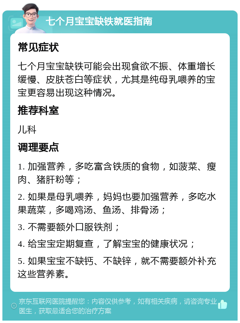 七个月宝宝缺铁就医指南 常见症状 七个月宝宝缺铁可能会出现食欲不振、体重增长缓慢、皮肤苍白等症状，尤其是纯母乳喂养的宝宝更容易出现这种情况。 推荐科室 儿科 调理要点 1. 加强营养，多吃富含铁质的食物，如菠菜、瘦肉、猪肝粉等； 2. 如果是母乳喂养，妈妈也要加强营养，多吃水果蔬菜，多喝鸡汤、鱼汤、排骨汤； 3. 不需要额外口服铁剂； 4. 给宝宝定期复查，了解宝宝的健康状况； 5. 如果宝宝不缺钙、不缺锌，就不需要额外补充这些营养素。