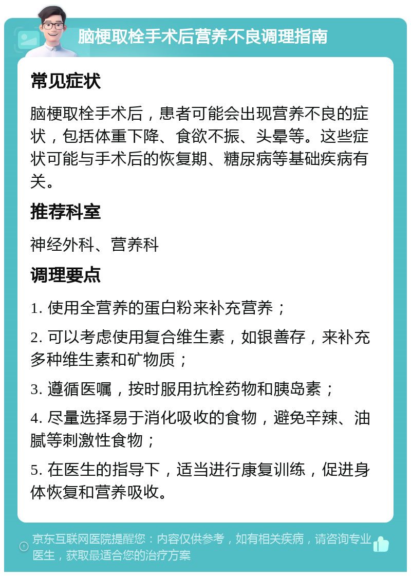 脑梗取栓手术后营养不良调理指南 常见症状 脑梗取栓手术后，患者可能会出现营养不良的症状，包括体重下降、食欲不振、头晕等。这些症状可能与手术后的恢复期、糖尿病等基础疾病有关。 推荐科室 神经外科、营养科 调理要点 1. 使用全营养的蛋白粉来补充营养； 2. 可以考虑使用复合维生素，如银善存，来补充多种维生素和矿物质； 3. 遵循医嘱，按时服用抗栓药物和胰岛素； 4. 尽量选择易于消化吸收的食物，避免辛辣、油腻等刺激性食物； 5. 在医生的指导下，适当进行康复训练，促进身体恢复和营养吸收。