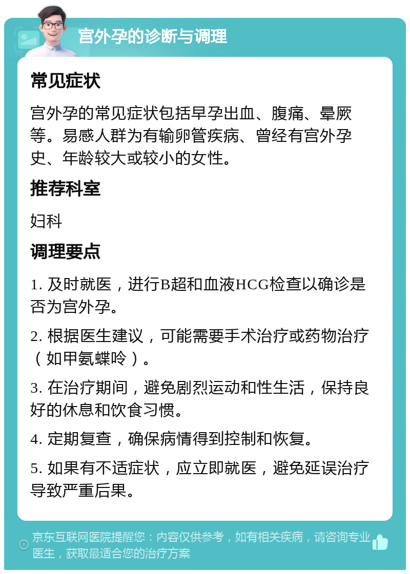 宫外孕的诊断与调理 常见症状 宫外孕的常见症状包括早孕出血、腹痛、晕厥等。易感人群为有输卵管疾病、曾经有宫外孕史、年龄较大或较小的女性。 推荐科室 妇科 调理要点 1. 及时就医，进行B超和血液HCG检查以确诊是否为宫外孕。 2. 根据医生建议，可能需要手术治疗或药物治疗（如甲氨蝶呤）。 3. 在治疗期间，避免剧烈运动和性生活，保持良好的休息和饮食习惯。 4. 定期复查，确保病情得到控制和恢复。 5. 如果有不适症状，应立即就医，避免延误治疗导致严重后果。