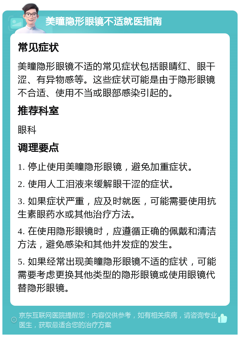 美瞳隐形眼镜不适就医指南 常见症状 美瞳隐形眼镜不适的常见症状包括眼睛红、眼干涩、有异物感等。这些症状可能是由于隐形眼镜不合适、使用不当或眼部感染引起的。 推荐科室 眼科 调理要点 1. 停止使用美瞳隐形眼镜，避免加重症状。 2. 使用人工泪液来缓解眼干涩的症状。 3. 如果症状严重，应及时就医，可能需要使用抗生素眼药水或其他治疗方法。 4. 在使用隐形眼镜时，应遵循正确的佩戴和清洁方法，避免感染和其他并发症的发生。 5. 如果经常出现美瞳隐形眼镜不适的症状，可能需要考虑更换其他类型的隐形眼镜或使用眼镜代替隐形眼镜。