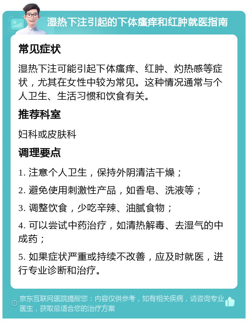 湿热下注引起的下体瘙痒和红肿就医指南 常见症状 湿热下注可能引起下体瘙痒、红肿、灼热感等症状，尤其在女性中较为常见。这种情况通常与个人卫生、生活习惯和饮食有关。 推荐科室 妇科或皮肤科 调理要点 1. 注意个人卫生，保持外阴清洁干燥； 2. 避免使用刺激性产品，如香皂、洗液等； 3. 调整饮食，少吃辛辣、油腻食物； 4. 可以尝试中药治疗，如清热解毒、去湿气的中成药； 5. 如果症状严重或持续不改善，应及时就医，进行专业诊断和治疗。