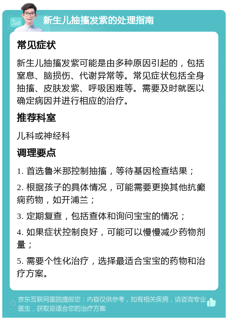 新生儿抽搐发紫的处理指南 常见症状 新生儿抽搐发紫可能是由多种原因引起的，包括窒息、脑损伤、代谢异常等。常见症状包括全身抽搐、皮肤发紫、呼吸困难等。需要及时就医以确定病因并进行相应的治疗。 推荐科室 儿科或神经科 调理要点 1. 首选鲁米那控制抽搐，等待基因检查结果； 2. 根据孩子的具体情况，可能需要更换其他抗癫痫药物，如开浦兰； 3. 定期复查，包括查体和询问宝宝的情况； 4. 如果症状控制良好，可能可以慢慢减少药物剂量； 5. 需要个性化治疗，选择最适合宝宝的药物和治疗方案。