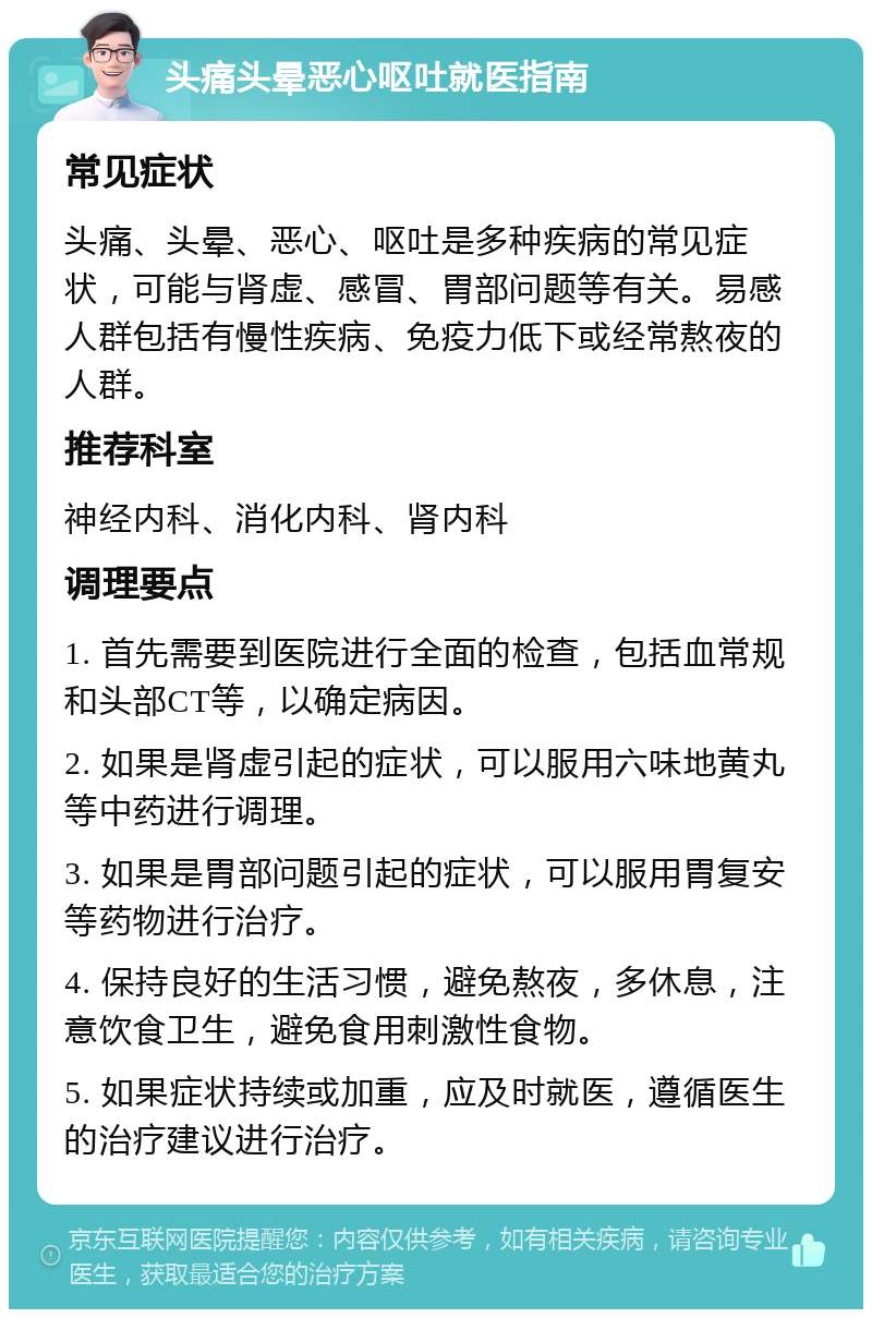 头痛头晕恶心呕吐就医指南 常见症状 头痛、头晕、恶心、呕吐是多种疾病的常见症状，可能与肾虚、感冒、胃部问题等有关。易感人群包括有慢性疾病、免疫力低下或经常熬夜的人群。 推荐科室 神经内科、消化内科、肾内科 调理要点 1. 首先需要到医院进行全面的检查，包括血常规和头部CT等，以确定病因。 2. 如果是肾虚引起的症状，可以服用六味地黄丸等中药进行调理。 3. 如果是胃部问题引起的症状，可以服用胃复安等药物进行治疗。 4. 保持良好的生活习惯，避免熬夜，多休息，注意饮食卫生，避免食用刺激性食物。 5. 如果症状持续或加重，应及时就医，遵循医生的治疗建议进行治疗。