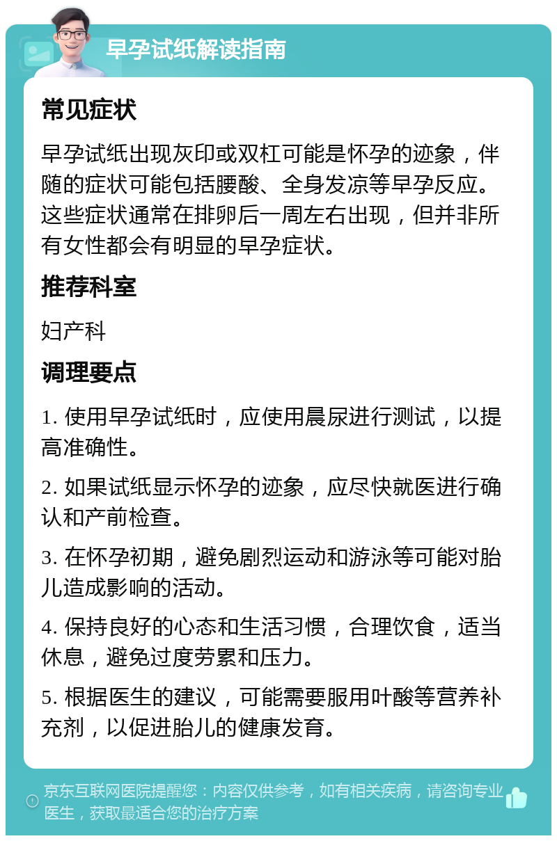 早孕试纸解读指南 常见症状 早孕试纸出现灰印或双杠可能是怀孕的迹象，伴随的症状可能包括腰酸、全身发凉等早孕反应。这些症状通常在排卵后一周左右出现，但并非所有女性都会有明显的早孕症状。 推荐科室 妇产科 调理要点 1. 使用早孕试纸时，应使用晨尿进行测试，以提高准确性。 2. 如果试纸显示怀孕的迹象，应尽快就医进行确认和产前检查。 3. 在怀孕初期，避免剧烈运动和游泳等可能对胎儿造成影响的活动。 4. 保持良好的心态和生活习惯，合理饮食，适当休息，避免过度劳累和压力。 5. 根据医生的建议，可能需要服用叶酸等营养补充剂，以促进胎儿的健康发育。