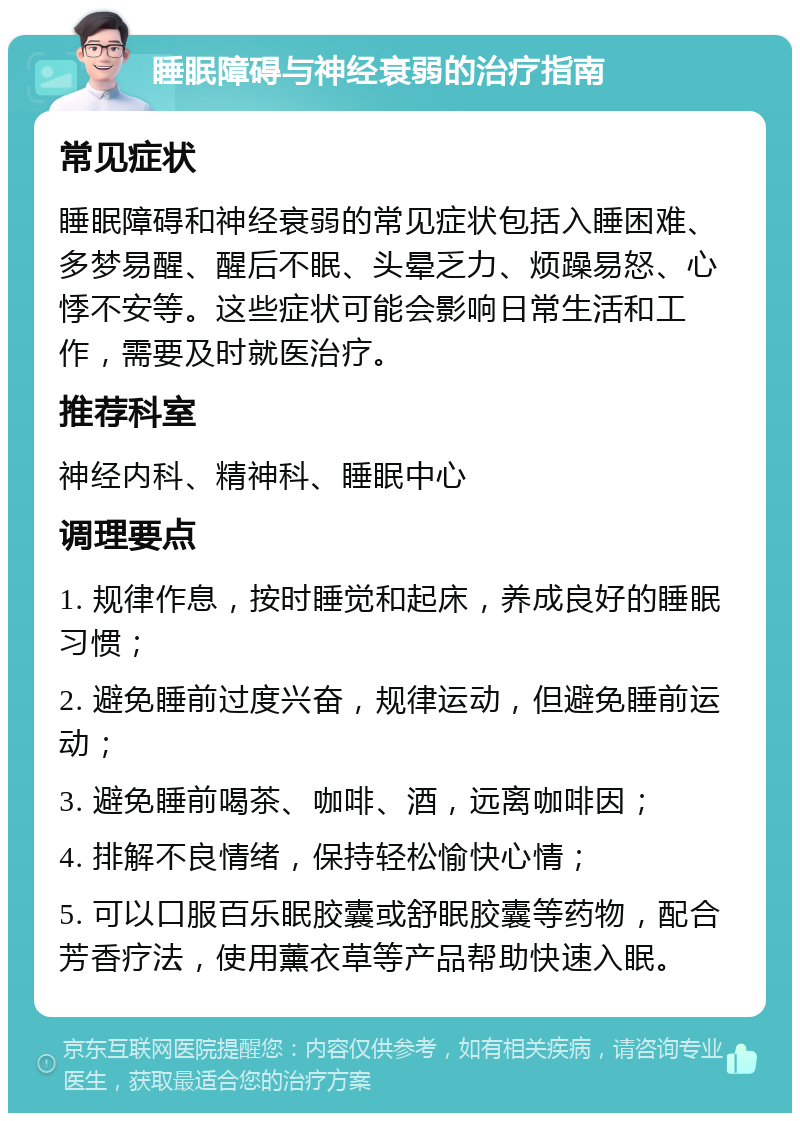 睡眠障碍与神经衰弱的治疗指南 常见症状 睡眠障碍和神经衰弱的常见症状包括入睡困难、多梦易醒、醒后不眠、头晕乏力、烦躁易怒、心悸不安等。这些症状可能会影响日常生活和工作，需要及时就医治疗。 推荐科室 神经内科、精神科、睡眠中心 调理要点 1. 规律作息，按时睡觉和起床，养成良好的睡眠习惯； 2. 避免睡前过度兴奋，规律运动，但避免睡前运动； 3. 避免睡前喝茶、咖啡、酒，远离咖啡因； 4. 排解不良情绪，保持轻松愉快心情； 5. 可以口服百乐眠胶囊或舒眠胶囊等药物，配合芳香疗法，使用薰衣草等产品帮助快速入眠。