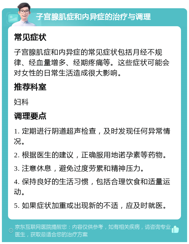 子宫腺肌症和内异症的治疗与调理 常见症状 子宫腺肌症和内异症的常见症状包括月经不规律、经血量增多、经期疼痛等。这些症状可能会对女性的日常生活造成很大影响。 推荐科室 妇科 调理要点 1. 定期进行阴道超声检查，及时发现任何异常情况。 2. 根据医生的建议，正确服用地诺孕素等药物。 3. 注意休息，避免过度劳累和精神压力。 4. 保持良好的生活习惯，包括合理饮食和适量运动。 5. 如果症状加重或出现新的不适，应及时就医。