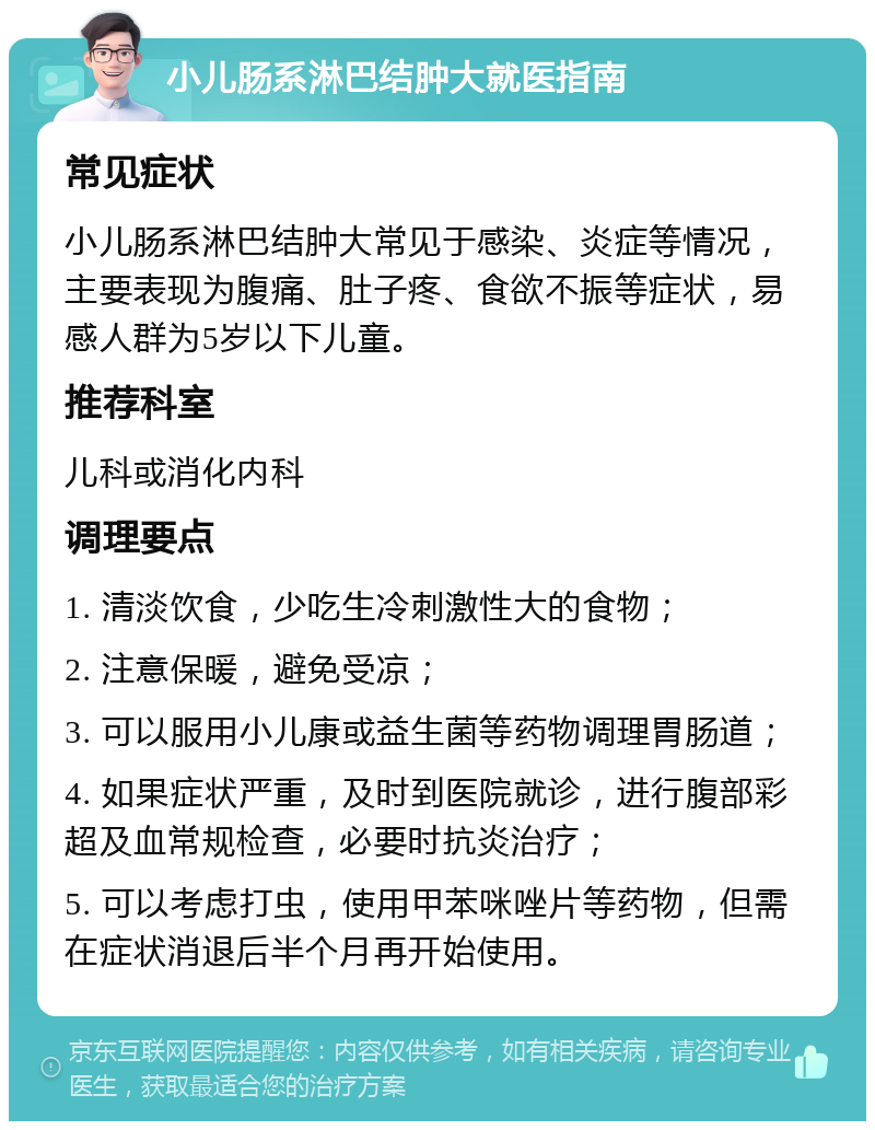 小儿肠系淋巴结肿大就医指南 常见症状 小儿肠系淋巴结肿大常见于感染、炎症等情况，主要表现为腹痛、肚子疼、食欲不振等症状，易感人群为5岁以下儿童。 推荐科室 儿科或消化内科 调理要点 1. 清淡饮食，少吃生冷刺激性大的食物； 2. 注意保暖，避免受凉； 3. 可以服用小儿康或益生菌等药物调理胃肠道； 4. 如果症状严重，及时到医院就诊，进行腹部彩超及血常规检查，必要时抗炎治疗； 5. 可以考虑打虫，使用甲苯咪唑片等药物，但需在症状消退后半个月再开始使用。