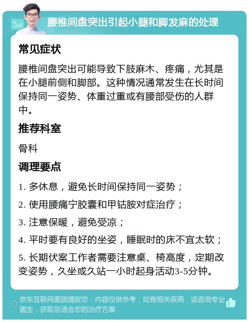 腰椎间盘突出引起小腿和脚发麻的处理 常见症状 腰椎间盘突出可能导致下肢麻木、疼痛，尤其是在小腿前侧和脚部。这种情况通常发生在长时间保持同一姿势、体重过重或有腰部受伤的人群中。 推荐科室 骨科 调理要点 1. 多休息，避免长时间保持同一姿势； 2. 使用腰痛宁胶囊和甲钴胺对症治疗； 3. 注意保暖，避免受凉； 4. 平时要有良好的坐姿，睡眠时的床不宜太软； 5. 长期伏案工作者需要注意桌、椅高度，定期改变姿势，久坐或久站一小时起身活动3-5分钟。