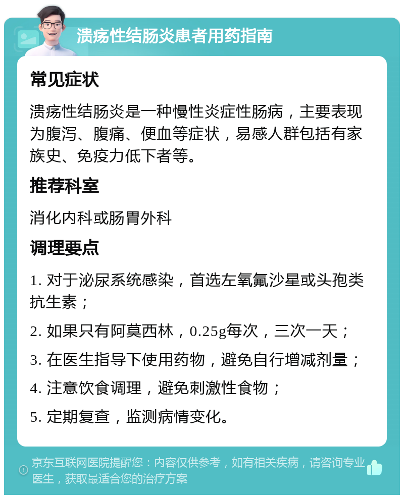 溃疡性结肠炎患者用药指南 常见症状 溃疡性结肠炎是一种慢性炎症性肠病，主要表现为腹泻、腹痛、便血等症状，易感人群包括有家族史、免疫力低下者等。 推荐科室 消化内科或肠胃外科 调理要点 1. 对于泌尿系统感染，首选左氧氟沙星或头孢类抗生素； 2. 如果只有阿莫西林，0.25g每次，三次一天； 3. 在医生指导下使用药物，避免自行增减剂量； 4. 注意饮食调理，避免刺激性食物； 5. 定期复查，监测病情变化。