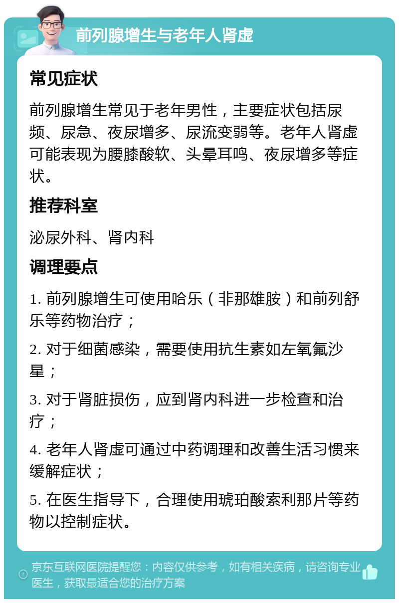 前列腺增生与老年人肾虚 常见症状 前列腺增生常见于老年男性，主要症状包括尿频、尿急、夜尿增多、尿流变弱等。老年人肾虚可能表现为腰膝酸软、头晕耳鸣、夜尿增多等症状。 推荐科室 泌尿外科、肾内科 调理要点 1. 前列腺增生可使用哈乐（非那雄胺）和前列舒乐等药物治疗； 2. 对于细菌感染，需要使用抗生素如左氧氟沙星； 3. 对于肾脏损伤，应到肾内科进一步检查和治疗； 4. 老年人肾虚可通过中药调理和改善生活习惯来缓解症状； 5. 在医生指导下，合理使用琥珀酸索利那片等药物以控制症状。