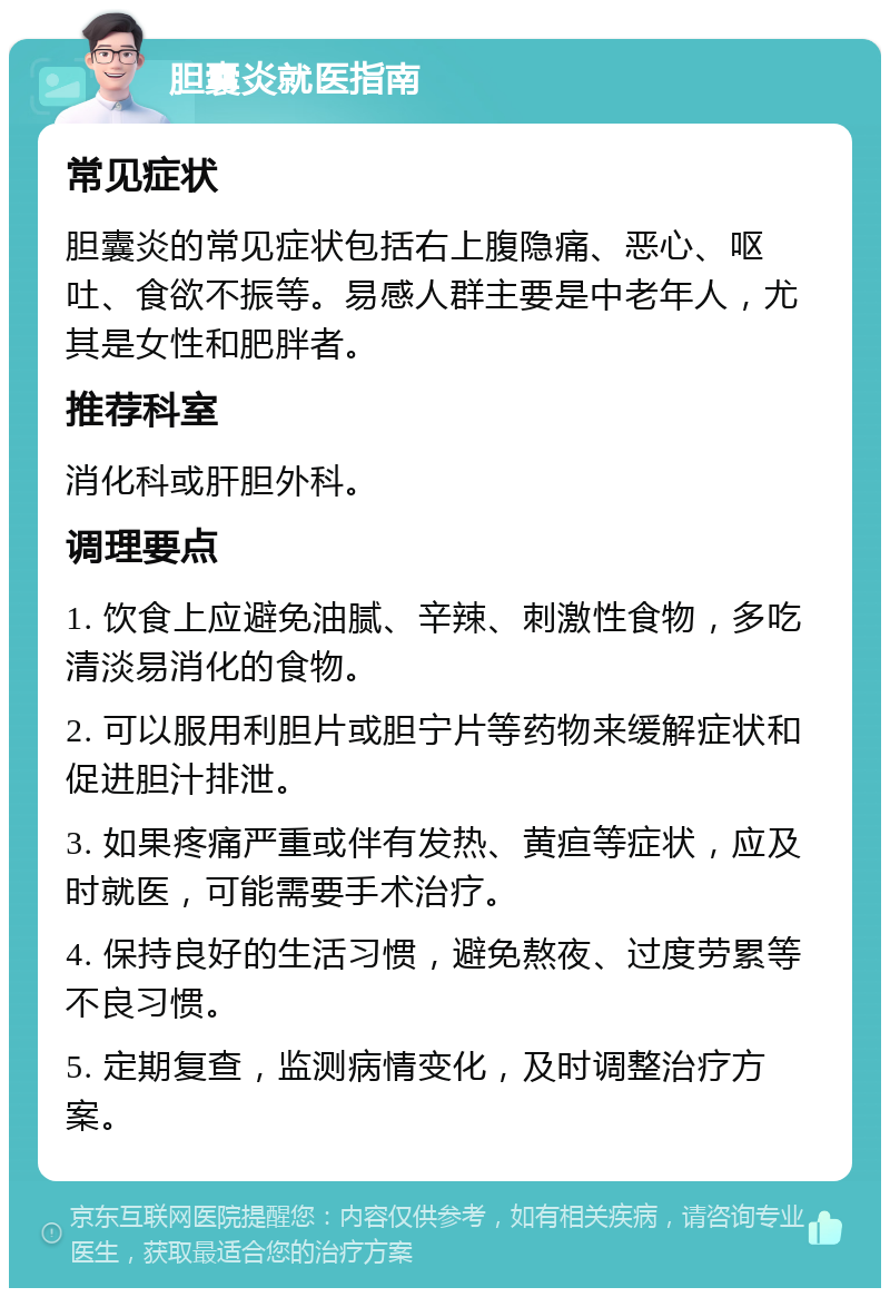 胆囊炎就医指南 常见症状 胆囊炎的常见症状包括右上腹隐痛、恶心、呕吐、食欲不振等。易感人群主要是中老年人，尤其是女性和肥胖者。 推荐科室 消化科或肝胆外科。 调理要点 1. 饮食上应避免油腻、辛辣、刺激性食物，多吃清淡易消化的食物。 2. 可以服用利胆片或胆宁片等药物来缓解症状和促进胆汁排泄。 3. 如果疼痛严重或伴有发热、黄疸等症状，应及时就医，可能需要手术治疗。 4. 保持良好的生活习惯，避免熬夜、过度劳累等不良习惯。 5. 定期复查，监测病情变化，及时调整治疗方案。