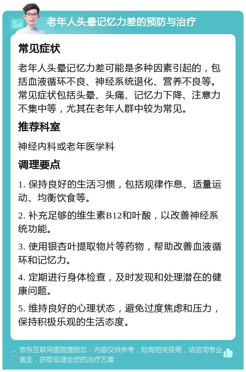 老年人头晕记忆力差的预防与治疗 常见症状 老年人头晕记忆力差可能是多种因素引起的，包括血液循环不良、神经系统退化、营养不良等。常见症状包括头晕、头痛、记忆力下降、注意力不集中等，尤其在老年人群中较为常见。 推荐科室 神经内科或老年医学科 调理要点 1. 保持良好的生活习惯，包括规律作息、适量运动、均衡饮食等。 2. 补充足够的维生素B12和叶酸，以改善神经系统功能。 3. 使用银杏叶提取物片等药物，帮助改善血液循环和记忆力。 4. 定期进行身体检查，及时发现和处理潜在的健康问题。 5. 维持良好的心理状态，避免过度焦虑和压力，保持积极乐观的生活态度。