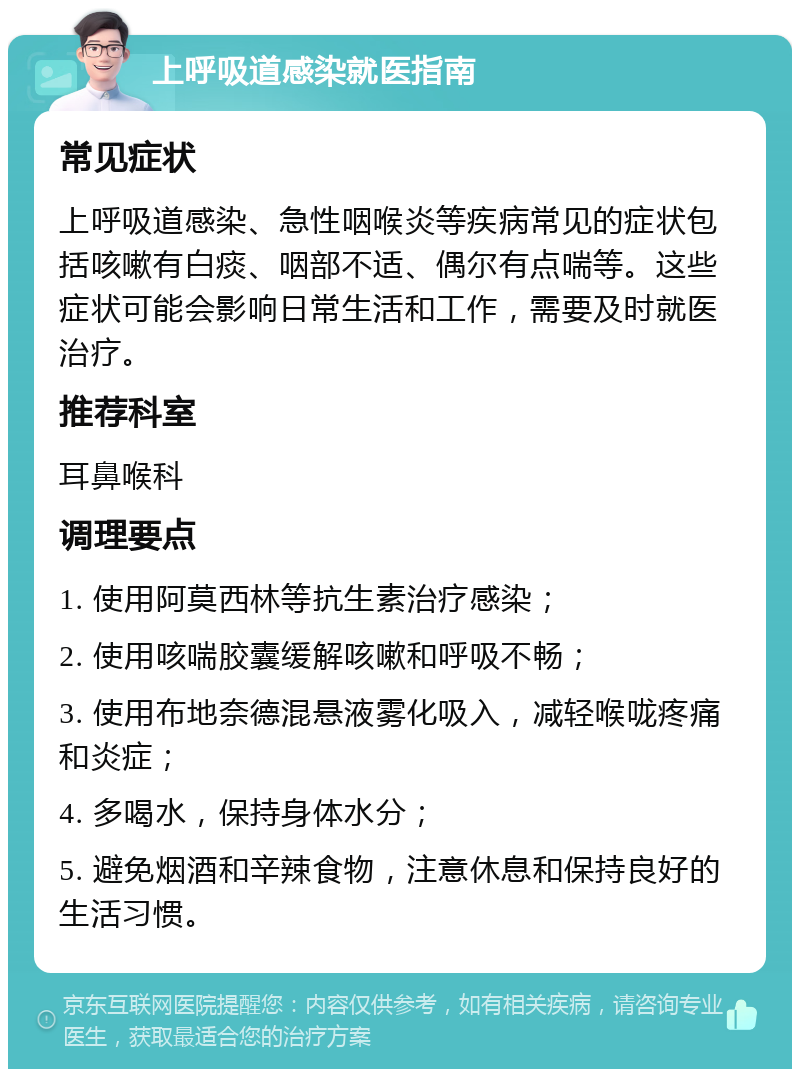 上呼吸道感染就医指南 常见症状 上呼吸道感染、急性咽喉炎等疾病常见的症状包括咳嗽有白痰、咽部不适、偶尔有点喘等。这些症状可能会影响日常生活和工作，需要及时就医治疗。 推荐科室 耳鼻喉科 调理要点 1. 使用阿莫西林等抗生素治疗感染； 2. 使用咳喘胶囊缓解咳嗽和呼吸不畅； 3. 使用布地奈德混悬液雾化吸入，减轻喉咙疼痛和炎症； 4. 多喝水，保持身体水分； 5. 避免烟酒和辛辣食物，注意休息和保持良好的生活习惯。