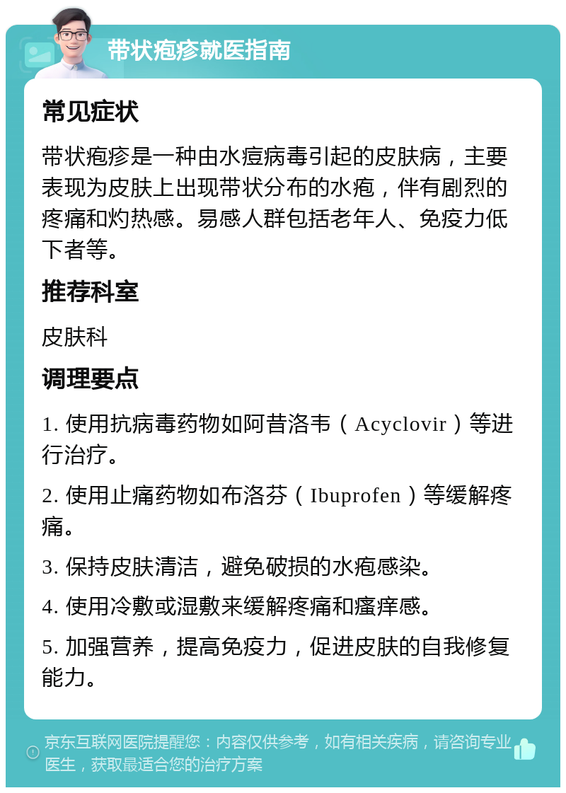 带状疱疹就医指南 常见症状 带状疱疹是一种由水痘病毒引起的皮肤病，主要表现为皮肤上出现带状分布的水疱，伴有剧烈的疼痛和灼热感。易感人群包括老年人、免疫力低下者等。 推荐科室 皮肤科 调理要点 1. 使用抗病毒药物如阿昔洛韦（Acyclovir）等进行治疗。 2. 使用止痛药物如布洛芬（Ibuprofen）等缓解疼痛。 3. 保持皮肤清洁，避免破损的水疱感染。 4. 使用冷敷或湿敷来缓解疼痛和瘙痒感。 5. 加强营养，提高免疫力，促进皮肤的自我修复能力。