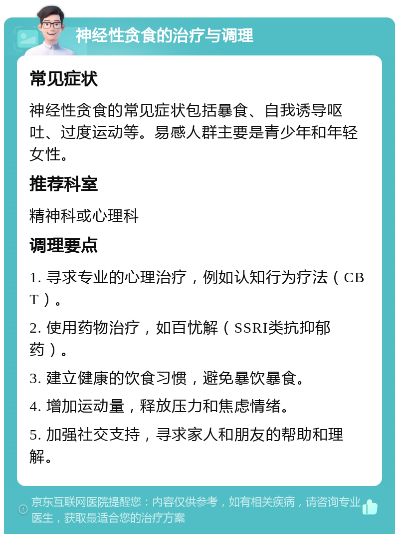 神经性贪食的治疗与调理 常见症状 神经性贪食的常见症状包括暴食、自我诱导呕吐、过度运动等。易感人群主要是青少年和年轻女性。 推荐科室 精神科或心理科 调理要点 1. 寻求专业的心理治疗，例如认知行为疗法（CBT）。 2. 使用药物治疗，如百忧解（SSRI类抗抑郁药）。 3. 建立健康的饮食习惯，避免暴饮暴食。 4. 增加运动量，释放压力和焦虑情绪。 5. 加强社交支持，寻求家人和朋友的帮助和理解。