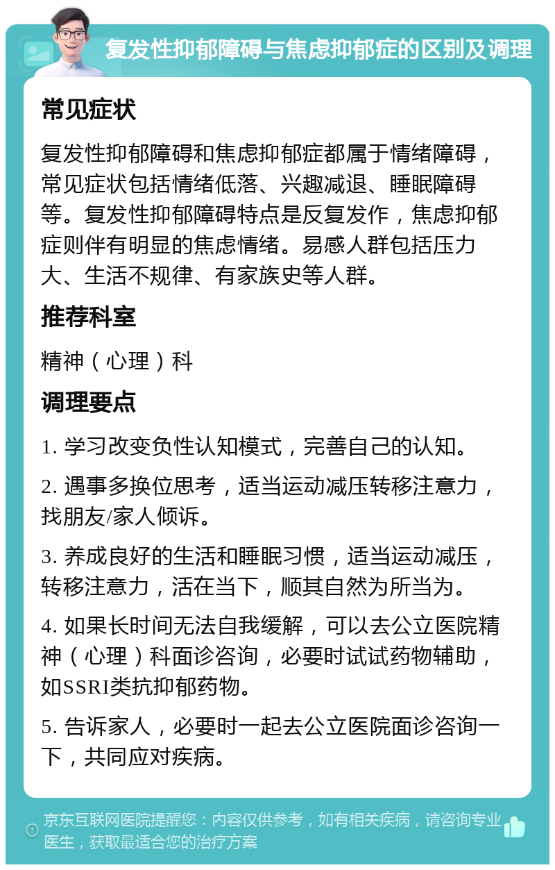 复发性抑郁障碍与焦虑抑郁症的区别及调理 常见症状 复发性抑郁障碍和焦虑抑郁症都属于情绪障碍，常见症状包括情绪低落、兴趣减退、睡眠障碍等。复发性抑郁障碍特点是反复发作，焦虑抑郁症则伴有明显的焦虑情绪。易感人群包括压力大、生活不规律、有家族史等人群。 推荐科室 精神（心理）科 调理要点 1. 学习改变负性认知模式，完善自己的认知。 2. 遇事多换位思考，适当运动减压转移注意力，找朋友/家人倾诉。 3. 养成良好的生活和睡眠习惯，适当运动减压，转移注意力，活在当下，顺其自然为所当为。 4. 如果长时间无法自我缓解，可以去公立医院精神（心理）科面诊咨询，必要时试试药物辅助，如SSRI类抗抑郁药物。 5. 告诉家人，必要时一起去公立医院面诊咨询一下，共同应对疾病。