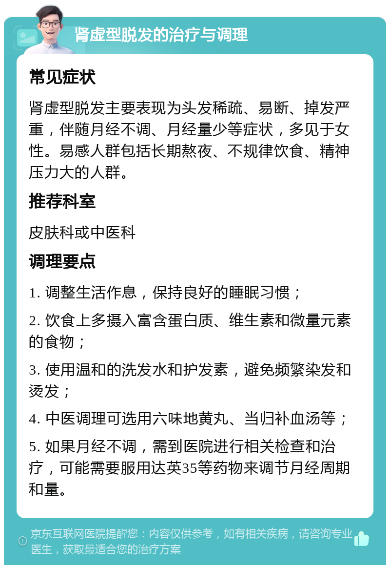 肾虚型脱发的治疗与调理 常见症状 肾虚型脱发主要表现为头发稀疏、易断、掉发严重，伴随月经不调、月经量少等症状，多见于女性。易感人群包括长期熬夜、不规律饮食、精神压力大的人群。 推荐科室 皮肤科或中医科 调理要点 1. 调整生活作息，保持良好的睡眠习惯； 2. 饮食上多摄入富含蛋白质、维生素和微量元素的食物； 3. 使用温和的洗发水和护发素，避免频繁染发和烫发； 4. 中医调理可选用六味地黄丸、当归补血汤等； 5. 如果月经不调，需到医院进行相关检查和治疗，可能需要服用达英35等药物来调节月经周期和量。