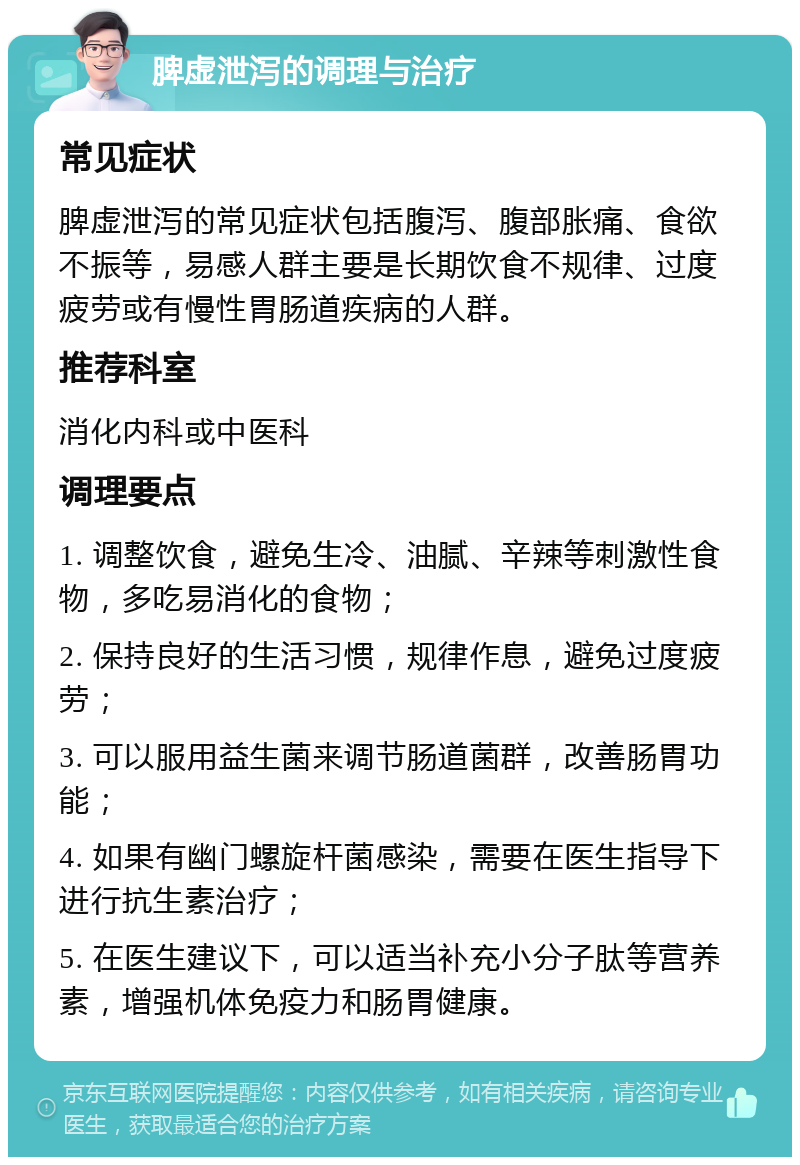 脾虚泄泻的调理与治疗 常见症状 脾虚泄泻的常见症状包括腹泻、腹部胀痛、食欲不振等，易感人群主要是长期饮食不规律、过度疲劳或有慢性胃肠道疾病的人群。 推荐科室 消化内科或中医科 调理要点 1. 调整饮食，避免生冷、油腻、辛辣等刺激性食物，多吃易消化的食物； 2. 保持良好的生活习惯，规律作息，避免过度疲劳； 3. 可以服用益生菌来调节肠道菌群，改善肠胃功能； 4. 如果有幽门螺旋杆菌感染，需要在医生指导下进行抗生素治疗； 5. 在医生建议下，可以适当补充小分子肽等营养素，增强机体免疫力和肠胃健康。