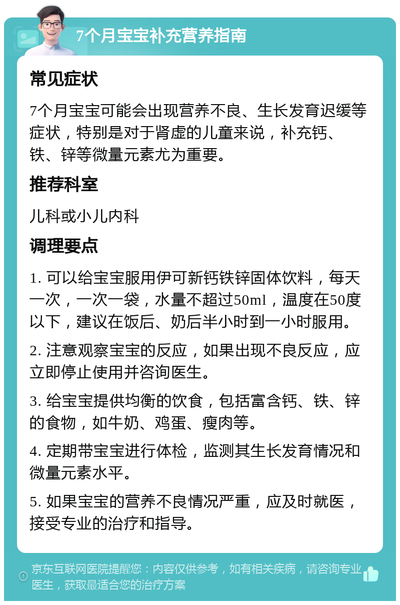 7个月宝宝补充营养指南 常见症状 7个月宝宝可能会出现营养不良、生长发育迟缓等症状，特别是对于肾虚的儿童来说，补充钙、铁、锌等微量元素尤为重要。 推荐科室 儿科或小儿内科 调理要点 1. 可以给宝宝服用伊可新钙铁锌固体饮料，每天一次，一次一袋，水量不超过50ml，温度在50度以下，建议在饭后、奶后半小时到一小时服用。 2. 注意观察宝宝的反应，如果出现不良反应，应立即停止使用并咨询医生。 3. 给宝宝提供均衡的饮食，包括富含钙、铁、锌的食物，如牛奶、鸡蛋、瘦肉等。 4. 定期带宝宝进行体检，监测其生长发育情况和微量元素水平。 5. 如果宝宝的营养不良情况严重，应及时就医，接受专业的治疗和指导。