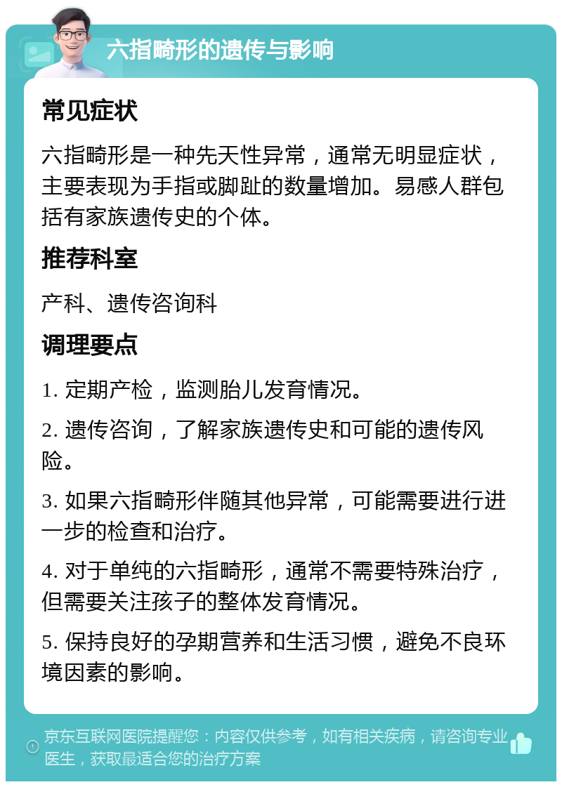 六指畸形的遗传与影响 常见症状 六指畸形是一种先天性异常，通常无明显症状，主要表现为手指或脚趾的数量增加。易感人群包括有家族遗传史的个体。 推荐科室 产科、遗传咨询科 调理要点 1. 定期产检，监测胎儿发育情况。 2. 遗传咨询，了解家族遗传史和可能的遗传风险。 3. 如果六指畸形伴随其他异常，可能需要进行进一步的检查和治疗。 4. 对于单纯的六指畸形，通常不需要特殊治疗，但需要关注孩子的整体发育情况。 5. 保持良好的孕期营养和生活习惯，避免不良环境因素的影响。