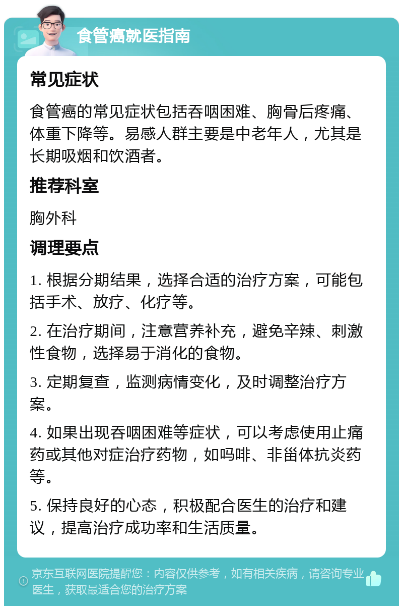 食管癌就医指南 常见症状 食管癌的常见症状包括吞咽困难、胸骨后疼痛、体重下降等。易感人群主要是中老年人，尤其是长期吸烟和饮酒者。 推荐科室 胸外科 调理要点 1. 根据分期结果，选择合适的治疗方案，可能包括手术、放疗、化疗等。 2. 在治疗期间，注意营养补充，避免辛辣、刺激性食物，选择易于消化的食物。 3. 定期复查，监测病情变化，及时调整治疗方案。 4. 如果出现吞咽困难等症状，可以考虑使用止痛药或其他对症治疗药物，如吗啡、非甾体抗炎药等。 5. 保持良好的心态，积极配合医生的治疗和建议，提高治疗成功率和生活质量。