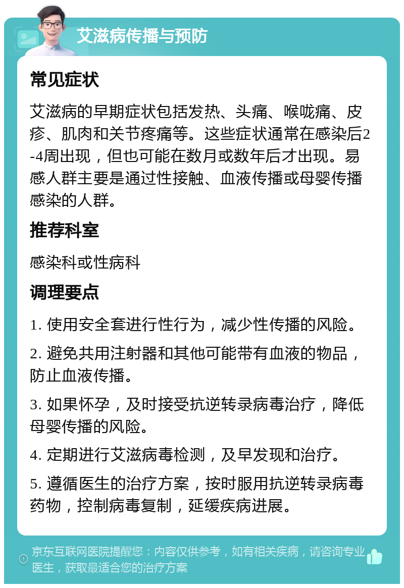 艾滋病传播与预防 常见症状 艾滋病的早期症状包括发热、头痛、喉咙痛、皮疹、肌肉和关节疼痛等。这些症状通常在感染后2-4周出现，但也可能在数月或数年后才出现。易感人群主要是通过性接触、血液传播或母婴传播感染的人群。 推荐科室 感染科或性病科 调理要点 1. 使用安全套进行性行为，减少性传播的风险。 2. 避免共用注射器和其他可能带有血液的物品，防止血液传播。 3. 如果怀孕，及时接受抗逆转录病毒治疗，降低母婴传播的风险。 4. 定期进行艾滋病毒检测，及早发现和治疗。 5. 遵循医生的治疗方案，按时服用抗逆转录病毒药物，控制病毒复制，延缓疾病进展。