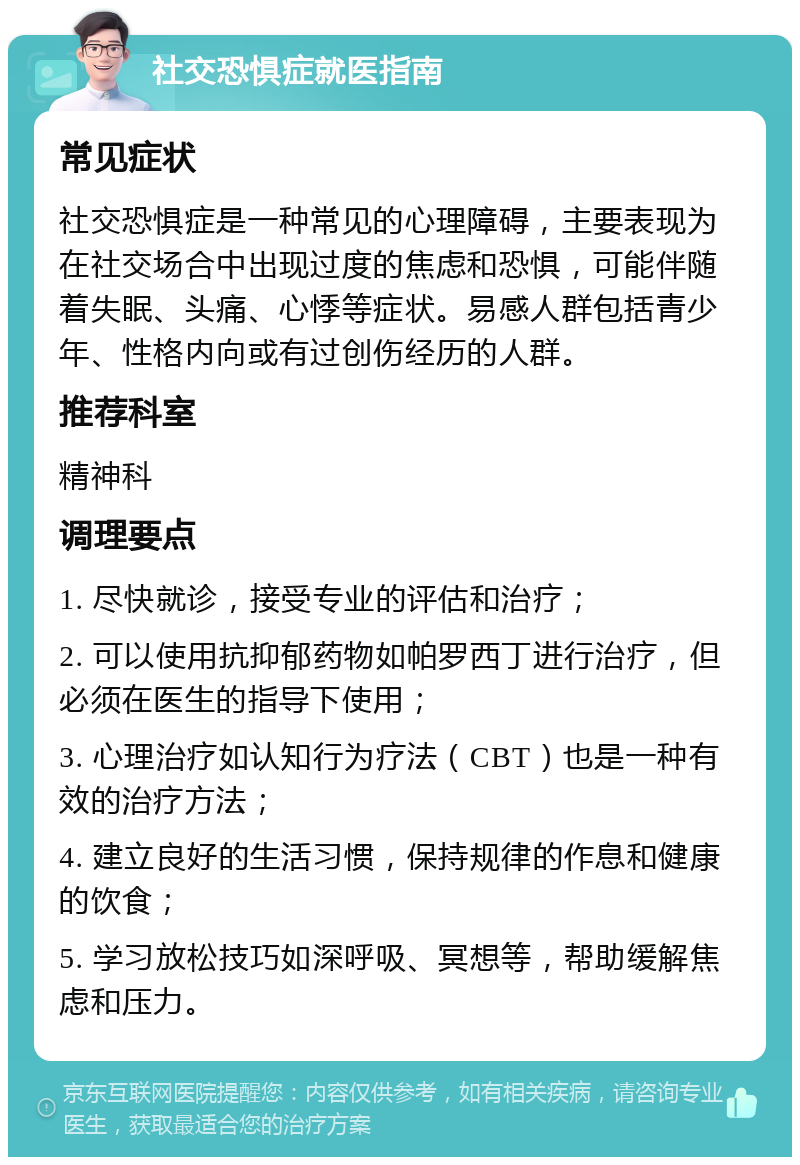 社交恐惧症就医指南 常见症状 社交恐惧症是一种常见的心理障碍，主要表现为在社交场合中出现过度的焦虑和恐惧，可能伴随着失眠、头痛、心悸等症状。易感人群包括青少年、性格内向或有过创伤经历的人群。 推荐科室 精神科 调理要点 1. 尽快就诊，接受专业的评估和治疗； 2. 可以使用抗抑郁药物如帕罗西丁进行治疗，但必须在医生的指导下使用； 3. 心理治疗如认知行为疗法（CBT）也是一种有效的治疗方法； 4. 建立良好的生活习惯，保持规律的作息和健康的饮食； 5. 学习放松技巧如深呼吸、冥想等，帮助缓解焦虑和压力。