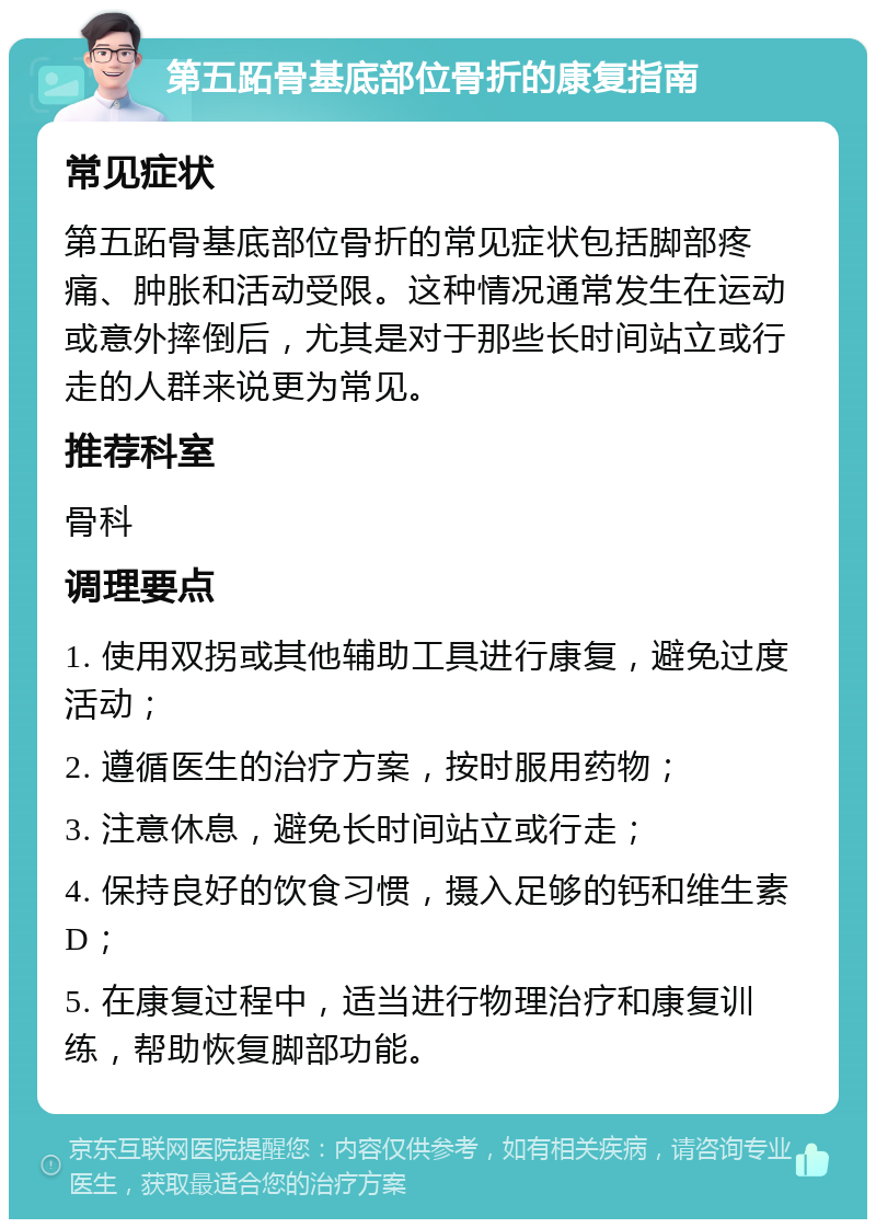 第五跖骨基底部位骨折的康复指南 常见症状 第五跖骨基底部位骨折的常见症状包括脚部疼痛、肿胀和活动受限。这种情况通常发生在运动或意外摔倒后，尤其是对于那些长时间站立或行走的人群来说更为常见。 推荐科室 骨科 调理要点 1. 使用双拐或其他辅助工具进行康复，避免过度活动； 2. 遵循医生的治疗方案，按时服用药物； 3. 注意休息，避免长时间站立或行走； 4. 保持良好的饮食习惯，摄入足够的钙和维生素D； 5. 在康复过程中，适当进行物理治疗和康复训练，帮助恢复脚部功能。