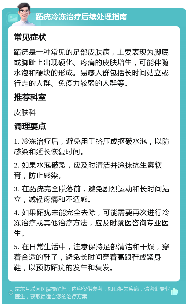 跖疣冷冻治疗后续处理指南 常见症状 跖疣是一种常见的足部皮肤病，主要表现为脚底或脚趾上出现硬化、疼痛的皮肤增生，可能伴随水泡和硬块的形成。易感人群包括长时间站立或行走的人群、免疫力较弱的人群等。 推荐科室 皮肤科 调理要点 1. 冷冻治疗后，避免用手挤压或抠破水泡，以防感染和延长恢复时间。 2. 如果水泡破裂，应及时清洁并涂抹抗生素软膏，防止感染。 3. 在跖疣完全脱落前，避免剧烈运动和长时间站立，减轻疼痛和不适感。 4. 如果跖疣未能完全去除，可能需要再次进行冷冻治疗或其他治疗方法，应及时就医咨询专业医生。 5. 在日常生活中，注意保持足部清洁和干燥，穿着合适的鞋子，避免长时间穿着高跟鞋或紧身鞋，以预防跖疣的发生和复发。