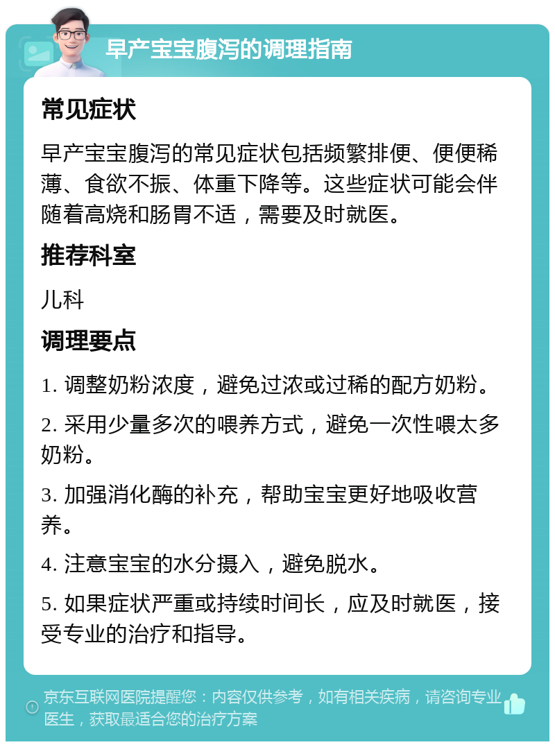 早产宝宝腹泻的调理指南 常见症状 早产宝宝腹泻的常见症状包括频繁排便、便便稀薄、食欲不振、体重下降等。这些症状可能会伴随着高烧和肠胃不适，需要及时就医。 推荐科室 儿科 调理要点 1. 调整奶粉浓度，避免过浓或过稀的配方奶粉。 2. 采用少量多次的喂养方式，避免一次性喂太多奶粉。 3. 加强消化酶的补充，帮助宝宝更好地吸收营养。 4. 注意宝宝的水分摄入，避免脱水。 5. 如果症状严重或持续时间长，应及时就医，接受专业的治疗和指导。