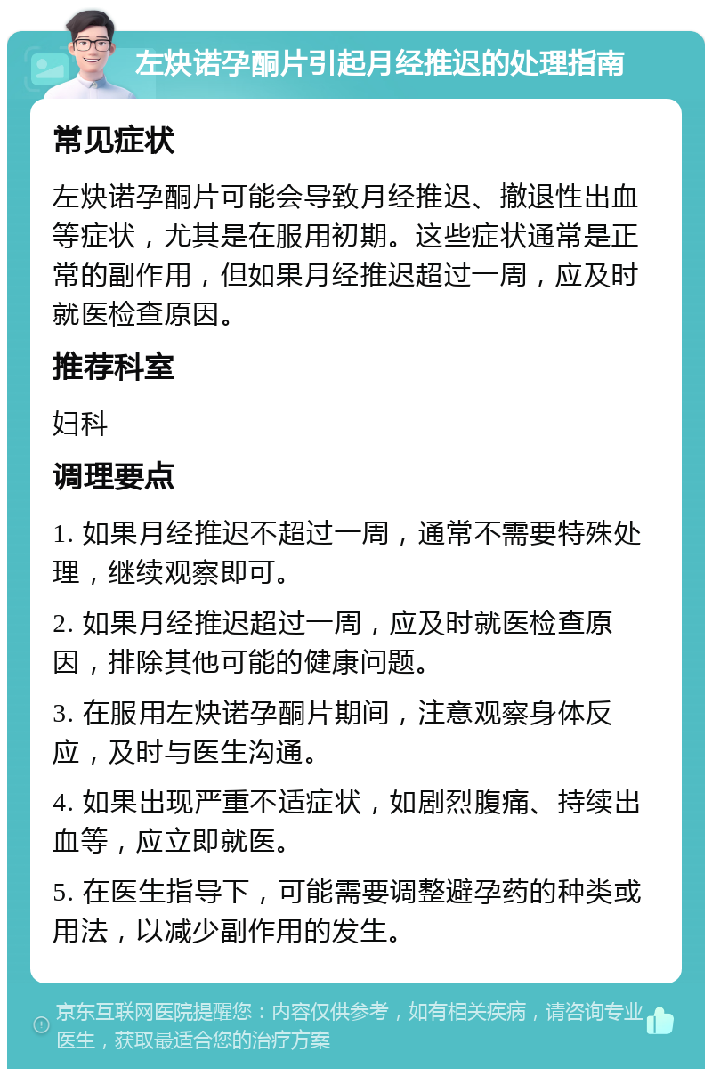 左炔诺孕酮片引起月经推迟的处理指南 常见症状 左炔诺孕酮片可能会导致月经推迟、撤退性出血等症状，尤其是在服用初期。这些症状通常是正常的副作用，但如果月经推迟超过一周，应及时就医检查原因。 推荐科室 妇科 调理要点 1. 如果月经推迟不超过一周，通常不需要特殊处理，继续观察即可。 2. 如果月经推迟超过一周，应及时就医检查原因，排除其他可能的健康问题。 3. 在服用左炔诺孕酮片期间，注意观察身体反应，及时与医生沟通。 4. 如果出现严重不适症状，如剧烈腹痛、持续出血等，应立即就医。 5. 在医生指导下，可能需要调整避孕药的种类或用法，以减少副作用的发生。