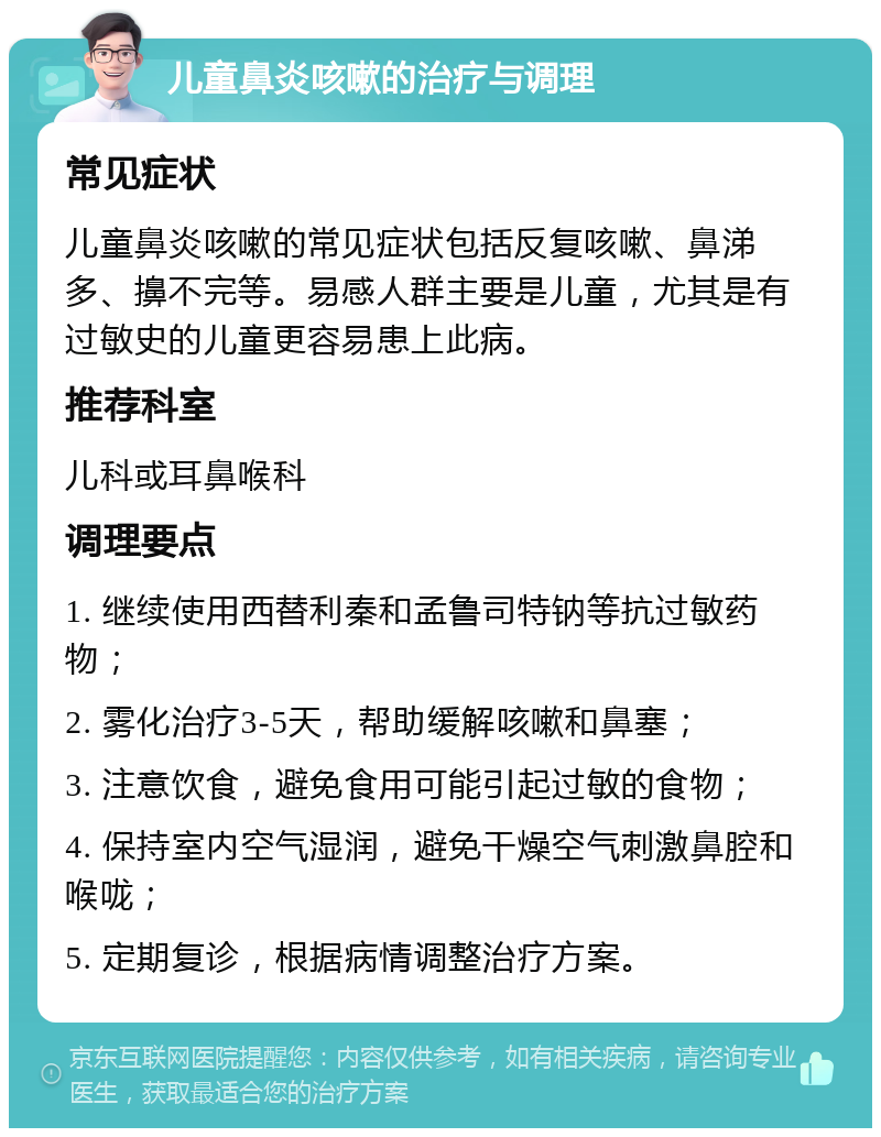 儿童鼻炎咳嗽的治疗与调理 常见症状 儿童鼻炎咳嗽的常见症状包括反复咳嗽、鼻涕多、擤不完等。易感人群主要是儿童，尤其是有过敏史的儿童更容易患上此病。 推荐科室 儿科或耳鼻喉科 调理要点 1. 继续使用西替利秦和孟鲁司特钠等抗过敏药物； 2. 雾化治疗3-5天，帮助缓解咳嗽和鼻塞； 3. 注意饮食，避免食用可能引起过敏的食物； 4. 保持室内空气湿润，避免干燥空气刺激鼻腔和喉咙； 5. 定期复诊，根据病情调整治疗方案。