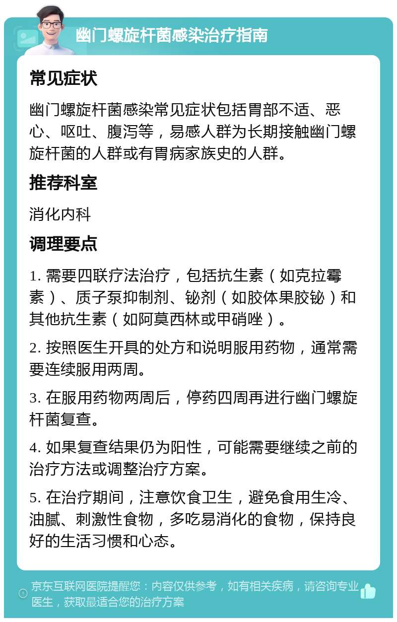 幽门螺旋杆菌感染治疗指南 常见症状 幽门螺旋杆菌感染常见症状包括胃部不适、恶心、呕吐、腹泻等，易感人群为长期接触幽门螺旋杆菌的人群或有胃病家族史的人群。 推荐科室 消化内科 调理要点 1. 需要四联疗法治疗，包括抗生素（如克拉霉素）、质子泵抑制剂、铋剂（如胶体果胶铋）和其他抗生素（如阿莫西林或甲硝唑）。 2. 按照医生开具的处方和说明服用药物，通常需要连续服用两周。 3. 在服用药物两周后，停药四周再进行幽门螺旋杆菌复查。 4. 如果复查结果仍为阳性，可能需要继续之前的治疗方法或调整治疗方案。 5. 在治疗期间，注意饮食卫生，避免食用生冷、油腻、刺激性食物，多吃易消化的食物，保持良好的生活习惯和心态。