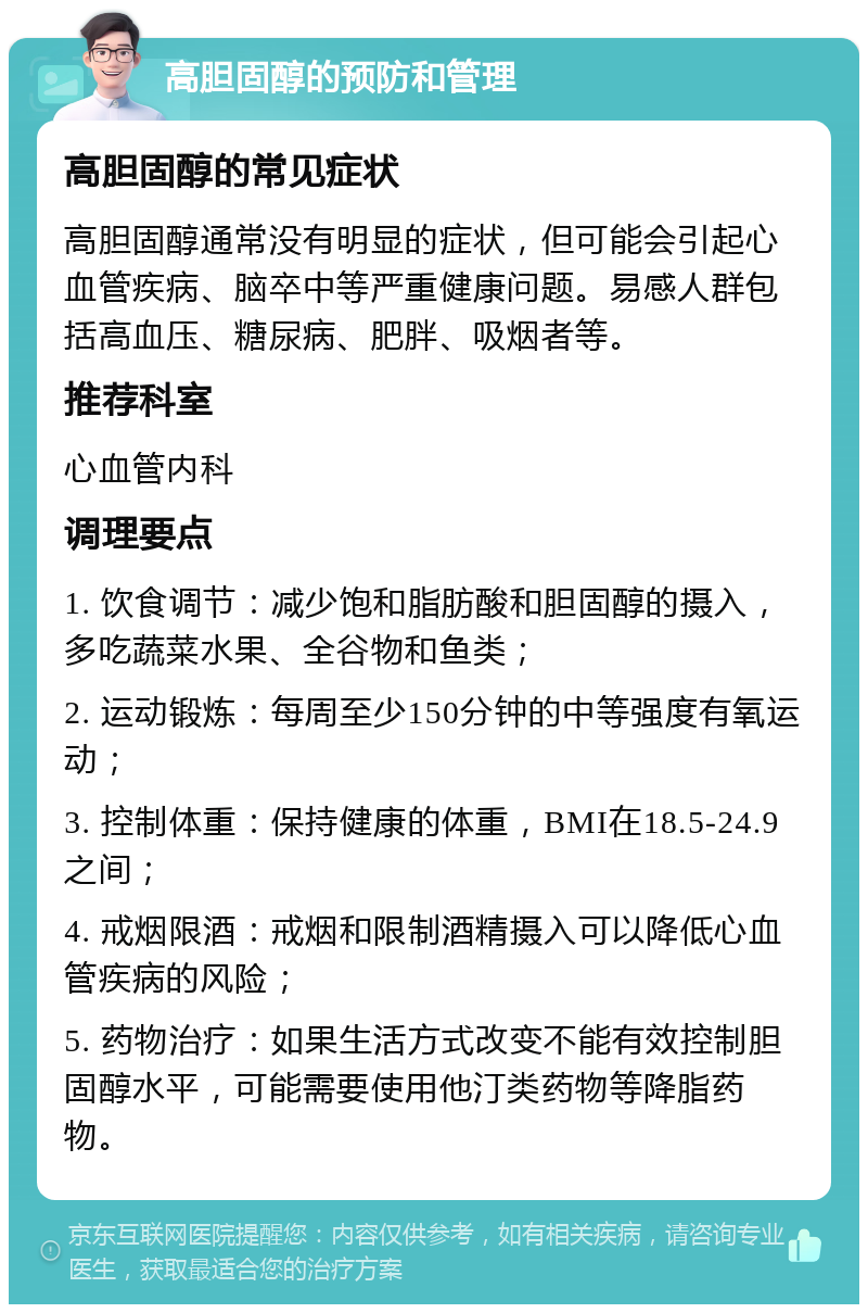 高胆固醇的预防和管理 高胆固醇的常见症状 高胆固醇通常没有明显的症状，但可能会引起心血管疾病、脑卒中等严重健康问题。易感人群包括高血压、糖尿病、肥胖、吸烟者等。 推荐科室 心血管内科 调理要点 1. 饮食调节：减少饱和脂肪酸和胆固醇的摄入，多吃蔬菜水果、全谷物和鱼类； 2. 运动锻炼：每周至少150分钟的中等强度有氧运动； 3. 控制体重：保持健康的体重，BMI在18.5-24.9之间； 4. 戒烟限酒：戒烟和限制酒精摄入可以降低心血管疾病的风险； 5. 药物治疗：如果生活方式改变不能有效控制胆固醇水平，可能需要使用他汀类药物等降脂药物。