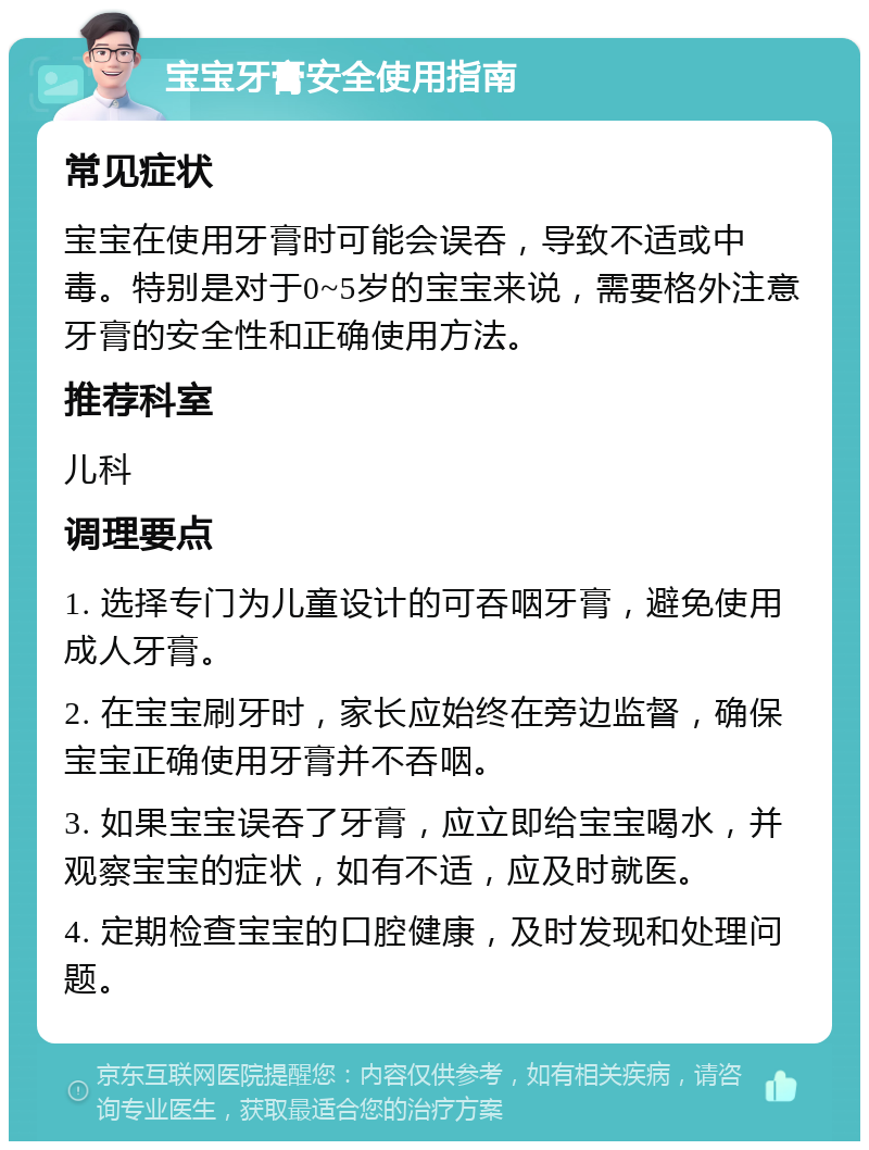 宝宝牙膏安全使用指南 常见症状 宝宝在使用牙膏时可能会误吞，导致不适或中毒。特别是对于0~5岁的宝宝来说，需要格外注意牙膏的安全性和正确使用方法。 推荐科室 儿科 调理要点 1. 选择专门为儿童设计的可吞咽牙膏，避免使用成人牙膏。 2. 在宝宝刷牙时，家长应始终在旁边监督，确保宝宝正确使用牙膏并不吞咽。 3. 如果宝宝误吞了牙膏，应立即给宝宝喝水，并观察宝宝的症状，如有不适，应及时就医。 4. 定期检查宝宝的口腔健康，及时发现和处理问题。