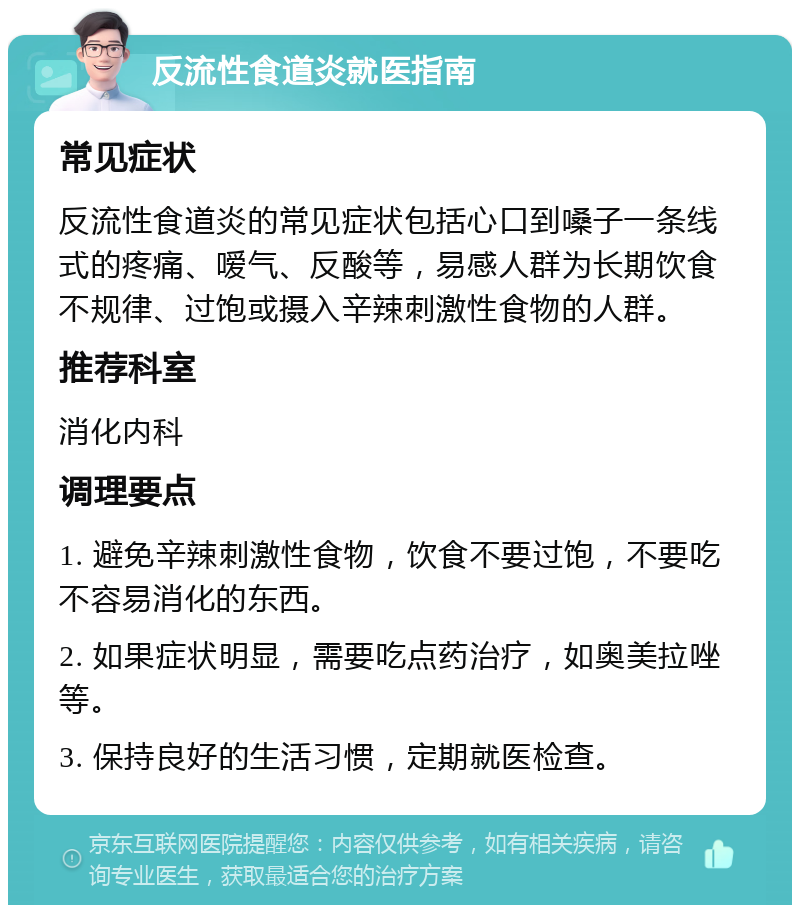 反流性食道炎就医指南 常见症状 反流性食道炎的常见症状包括心口到嗓子一条线式的疼痛、嗳气、反酸等，易感人群为长期饮食不规律、过饱或摄入辛辣刺激性食物的人群。 推荐科室 消化内科 调理要点 1. 避免辛辣刺激性食物，饮食不要过饱，不要吃不容易消化的东西。 2. 如果症状明显，需要吃点药治疗，如奥美拉唑等。 3. 保持良好的生活习惯，定期就医检查。