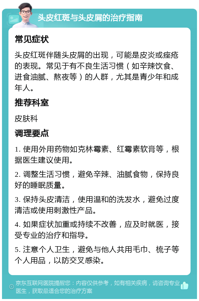 头皮红斑与头皮屑的治疗指南 常见症状 头皮红斑伴随头皮屑的出现，可能是皮炎或痤疮的表现。常见于有不良生活习惯（如辛辣饮食、进食油腻、熬夜等）的人群，尤其是青少年和成年人。 推荐科室 皮肤科 调理要点 1. 使用外用药物如克林霉素、红霉素软膏等，根据医生建议使用。 2. 调整生活习惯，避免辛辣、油腻食物，保持良好的睡眠质量。 3. 保持头皮清洁，使用温和的洗发水，避免过度清洁或使用刺激性产品。 4. 如果症状加重或持续不改善，应及时就医，接受专业的治疗和指导。 5. 注意个人卫生，避免与他人共用毛巾、梳子等个人用品，以防交叉感染。