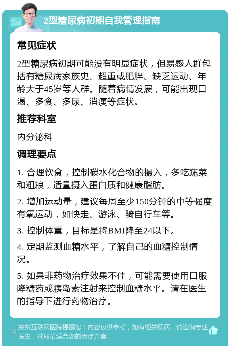 2型糖尿病初期自我管理指南 常见症状 2型糖尿病初期可能没有明显症状，但易感人群包括有糖尿病家族史、超重或肥胖、缺乏运动、年龄大于45岁等人群。随着病情发展，可能出现口渴、多食、多尿、消瘦等症状。 推荐科室 内分泌科 调理要点 1. 合理饮食，控制碳水化合物的摄入，多吃蔬菜和粗粮，适量摄入蛋白质和健康脂肪。 2. 增加运动量，建议每周至少150分钟的中等强度有氧运动，如快走、游泳、骑自行车等。 3. 控制体重，目标是将BMI降至24以下。 4. 定期监测血糖水平，了解自己的血糖控制情况。 5. 如果非药物治疗效果不佳，可能需要使用口服降糖药或胰岛素注射来控制血糖水平。请在医生的指导下进行药物治疗。