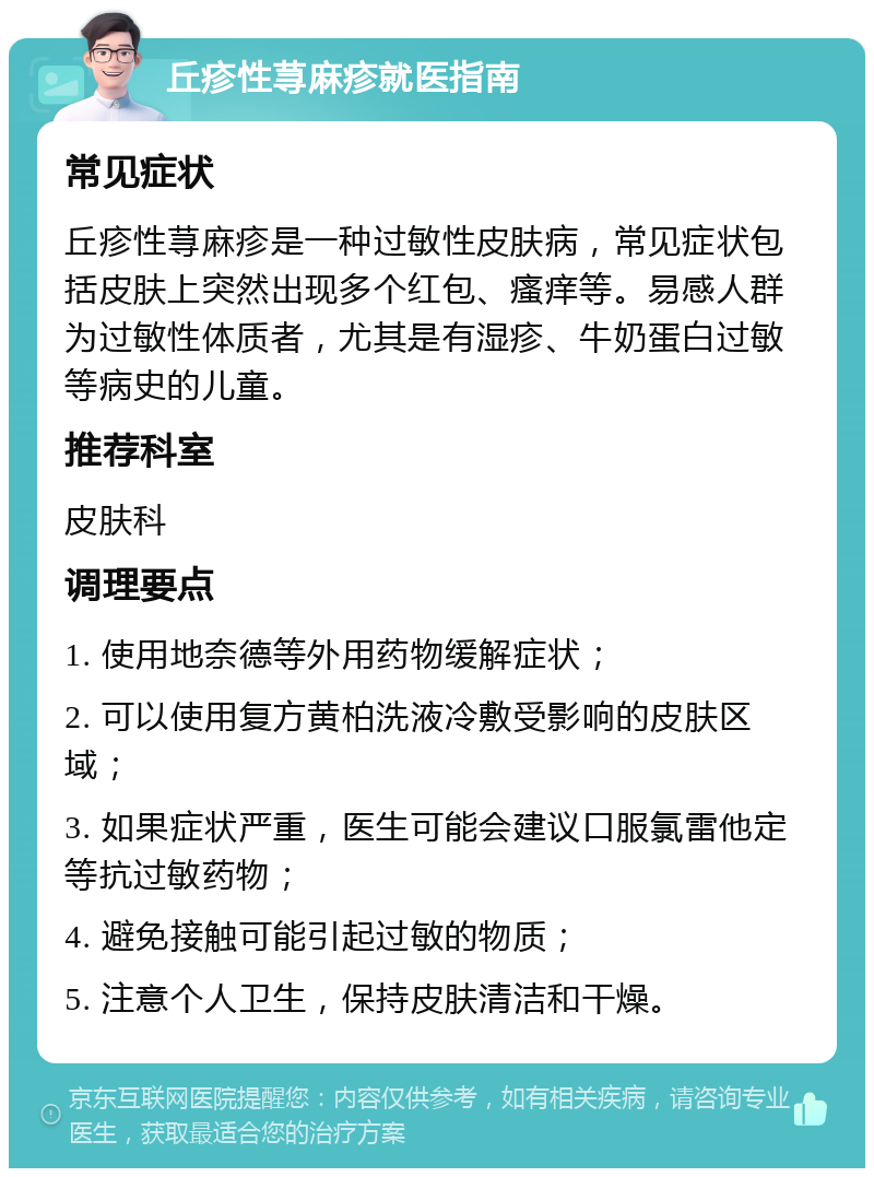 丘疹性荨麻疹就医指南 常见症状 丘疹性荨麻疹是一种过敏性皮肤病，常见症状包括皮肤上突然出现多个红包、瘙痒等。易感人群为过敏性体质者，尤其是有湿疹、牛奶蛋白过敏等病史的儿童。 推荐科室 皮肤科 调理要点 1. 使用地奈德等外用药物缓解症状； 2. 可以使用复方黄柏洗液冷敷受影响的皮肤区域； 3. 如果症状严重，医生可能会建议口服氯雷他定等抗过敏药物； 4. 避免接触可能引起过敏的物质； 5. 注意个人卫生，保持皮肤清洁和干燥。