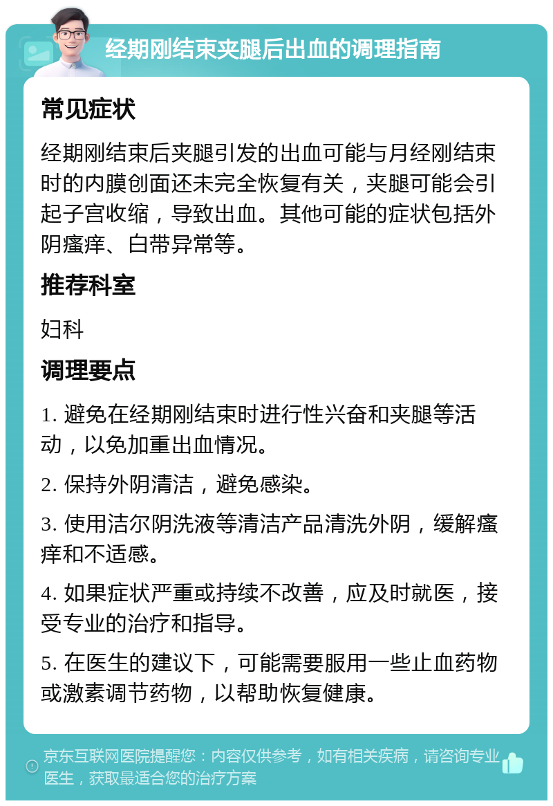 经期刚结束夹腿后出血的调理指南 常见症状 经期刚结束后夹腿引发的出血可能与月经刚结束时的内膜创面还未完全恢复有关，夹腿可能会引起子宫收缩，导致出血。其他可能的症状包括外阴瘙痒、白带异常等。 推荐科室 妇科 调理要点 1. 避免在经期刚结束时进行性兴奋和夹腿等活动，以免加重出血情况。 2. 保持外阴清洁，避免感染。 3. 使用洁尔阴洗液等清洁产品清洗外阴，缓解瘙痒和不适感。 4. 如果症状严重或持续不改善，应及时就医，接受专业的治疗和指导。 5. 在医生的建议下，可能需要服用一些止血药物或激素调节药物，以帮助恢复健康。