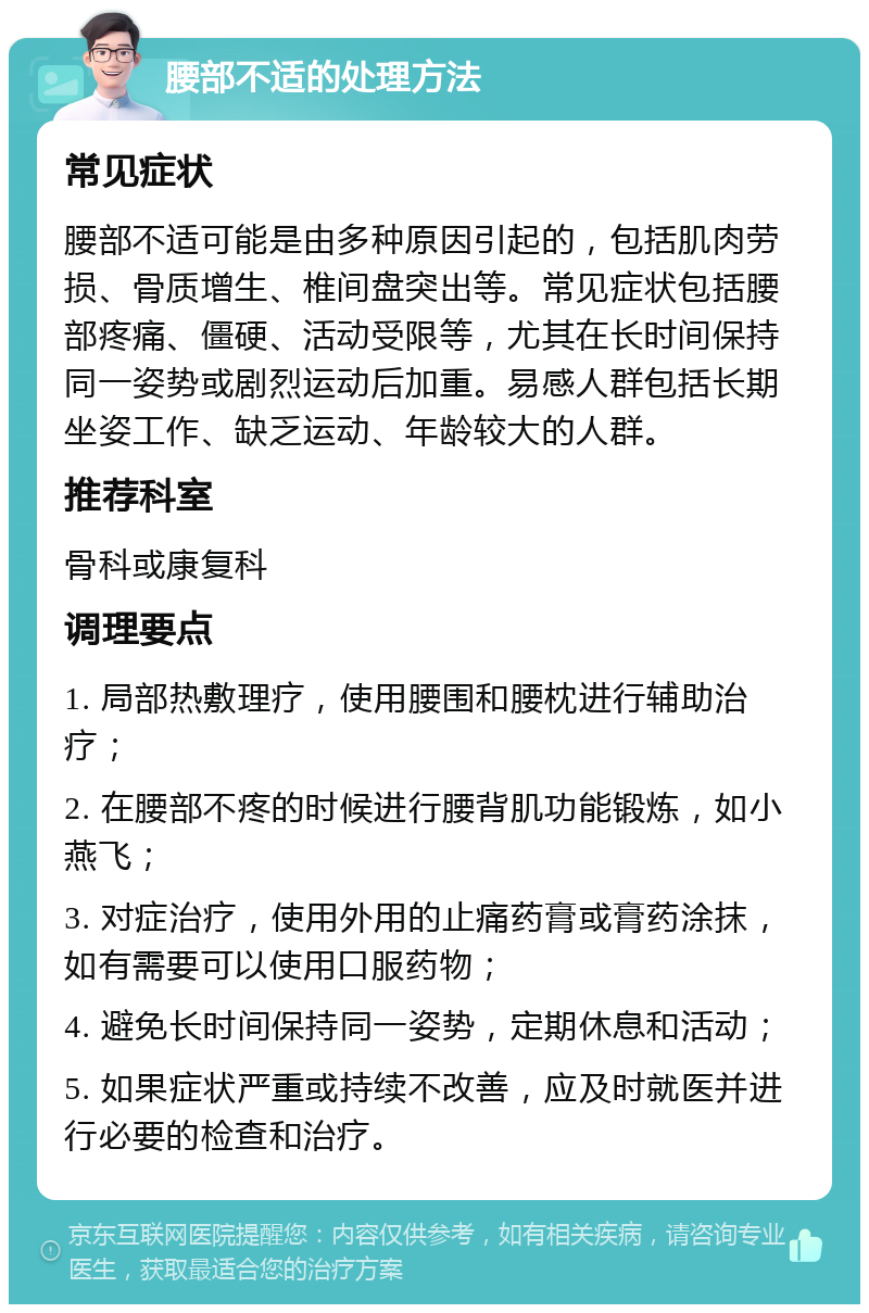 腰部不适的处理方法 常见症状 腰部不适可能是由多种原因引起的，包括肌肉劳损、骨质增生、椎间盘突出等。常见症状包括腰部疼痛、僵硬、活动受限等，尤其在长时间保持同一姿势或剧烈运动后加重。易感人群包括长期坐姿工作、缺乏运动、年龄较大的人群。 推荐科室 骨科或康复科 调理要点 1. 局部热敷理疗，使用腰围和腰枕进行辅助治疗； 2. 在腰部不疼的时候进行腰背肌功能锻炼，如小燕飞； 3. 对症治疗，使用外用的止痛药膏或膏药涂抹，如有需要可以使用口服药物； 4. 避免长时间保持同一姿势，定期休息和活动； 5. 如果症状严重或持续不改善，应及时就医并进行必要的检查和治疗。