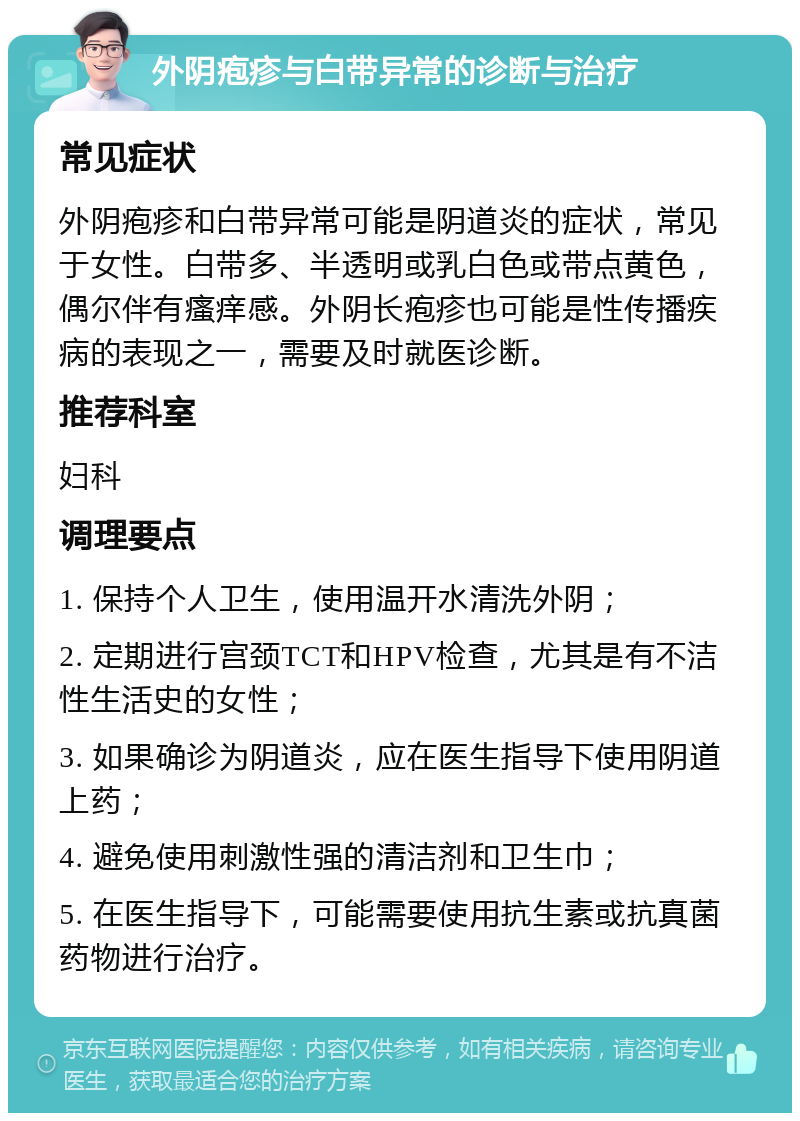 外阴疱疹与白带异常的诊断与治疗 常见症状 外阴疱疹和白带异常可能是阴道炎的症状，常见于女性。白带多、半透明或乳白色或带点黄色，偶尔伴有瘙痒感。外阴长疱疹也可能是性传播疾病的表现之一，需要及时就医诊断。 推荐科室 妇科 调理要点 1. 保持个人卫生，使用温开水清洗外阴； 2. 定期进行宫颈TCT和HPV检查，尤其是有不洁性生活史的女性； 3. 如果确诊为阴道炎，应在医生指导下使用阴道上药； 4. 避免使用刺激性强的清洁剂和卫生巾； 5. 在医生指导下，可能需要使用抗生素或抗真菌药物进行治疗。