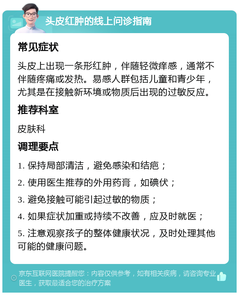 头皮红肿的线上问诊指南 常见症状 头皮上出现一条形红肿，伴随轻微痒感，通常不伴随疼痛或发热。易感人群包括儿童和青少年，尤其是在接触新环境或物质后出现的过敏反应。 推荐科室 皮肤科 调理要点 1. 保持局部清洁，避免感染和结疤； 2. 使用医生推荐的外用药膏，如碘伏； 3. 避免接触可能引起过敏的物质； 4. 如果症状加重或持续不改善，应及时就医； 5. 注意观察孩子的整体健康状况，及时处理其他可能的健康问题。