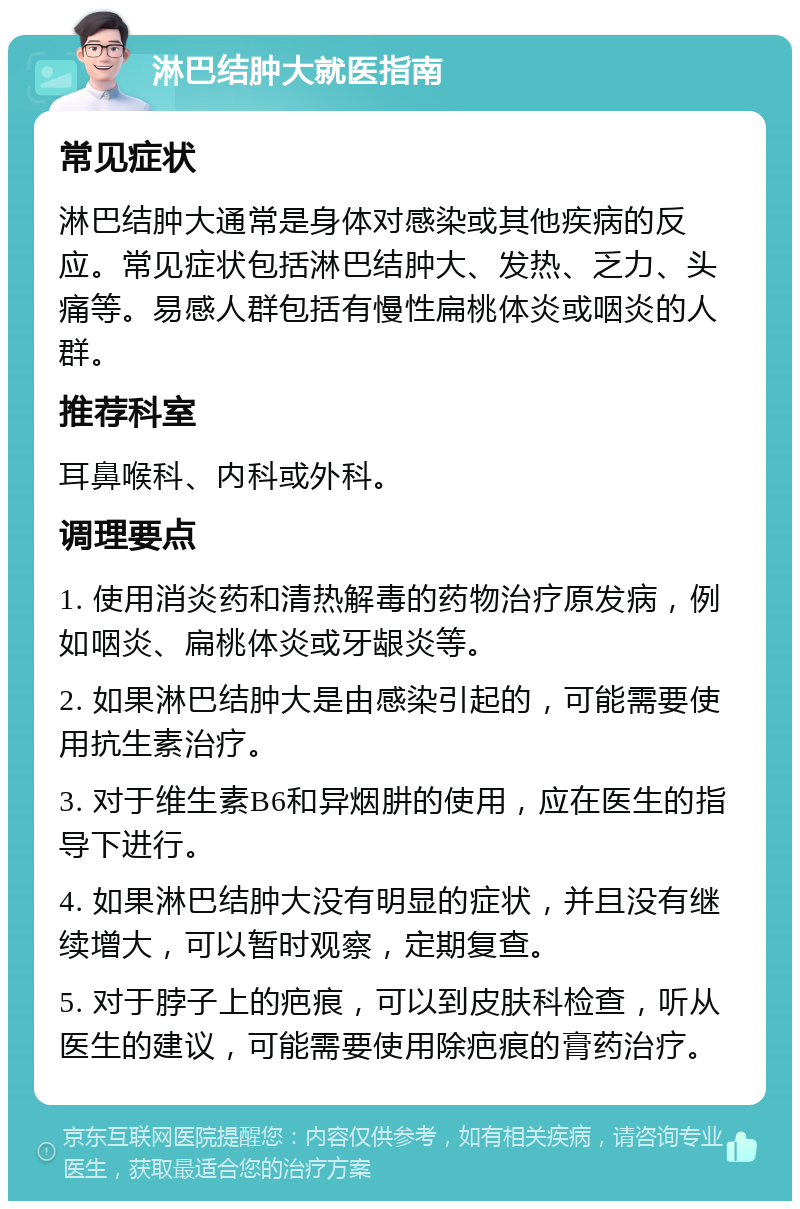 淋巴结肿大就医指南 常见症状 淋巴结肿大通常是身体对感染或其他疾病的反应。常见症状包括淋巴结肿大、发热、乏力、头痛等。易感人群包括有慢性扁桃体炎或咽炎的人群。 推荐科室 耳鼻喉科、内科或外科。 调理要点 1. 使用消炎药和清热解毒的药物治疗原发病，例如咽炎、扁桃体炎或牙龈炎等。 2. 如果淋巴结肿大是由感染引起的，可能需要使用抗生素治疗。 3. 对于维生素B6和异烟肼的使用，应在医生的指导下进行。 4. 如果淋巴结肿大没有明显的症状，并且没有继续增大，可以暂时观察，定期复查。 5. 对于脖子上的疤痕，可以到皮肤科检查，听从医生的建议，可能需要使用除疤痕的膏药治疗。