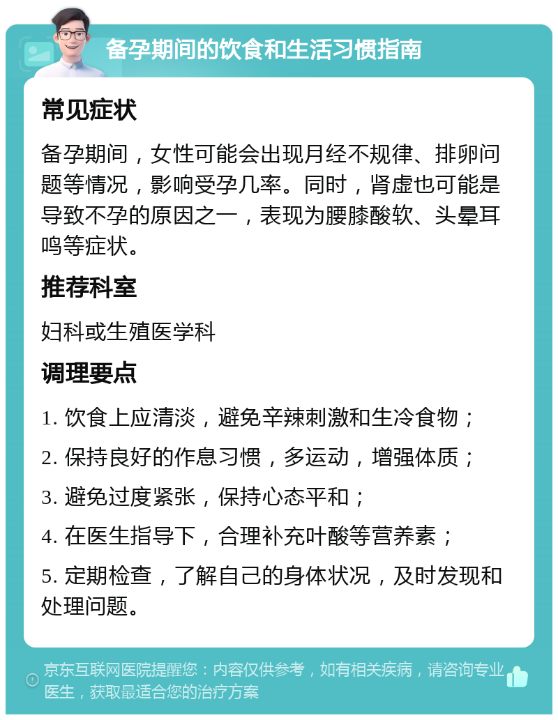 备孕期间的饮食和生活习惯指南 常见症状 备孕期间，女性可能会出现月经不规律、排卵问题等情况，影响受孕几率。同时，肾虚也可能是导致不孕的原因之一，表现为腰膝酸软、头晕耳鸣等症状。 推荐科室 妇科或生殖医学科 调理要点 1. 饮食上应清淡，避免辛辣刺激和生冷食物； 2. 保持良好的作息习惯，多运动，增强体质； 3. 避免过度紧张，保持心态平和； 4. 在医生指导下，合理补充叶酸等营养素； 5. 定期检查，了解自己的身体状况，及时发现和处理问题。