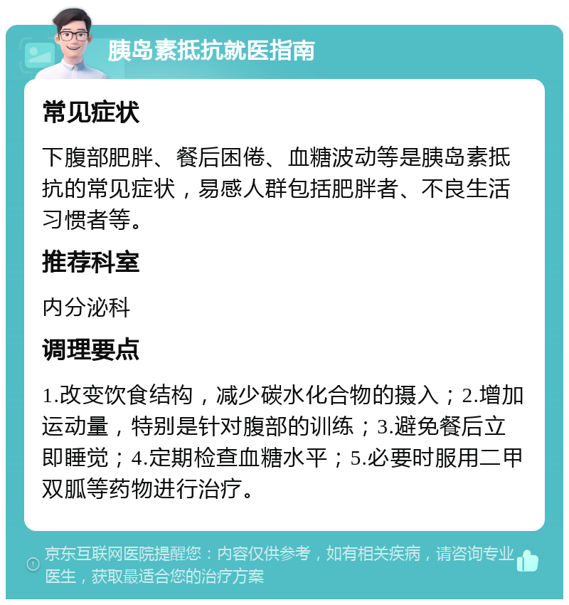 胰岛素抵抗就医指南 常见症状 下腹部肥胖、餐后困倦、血糖波动等是胰岛素抵抗的常见症状，易感人群包括肥胖者、不良生活习惯者等。 推荐科室 内分泌科 调理要点 1.改变饮食结构，减少碳水化合物的摄入；2.增加运动量，特别是针对腹部的训练；3.避免餐后立即睡觉；4.定期检查血糖水平；5.必要时服用二甲双胍等药物进行治疗。