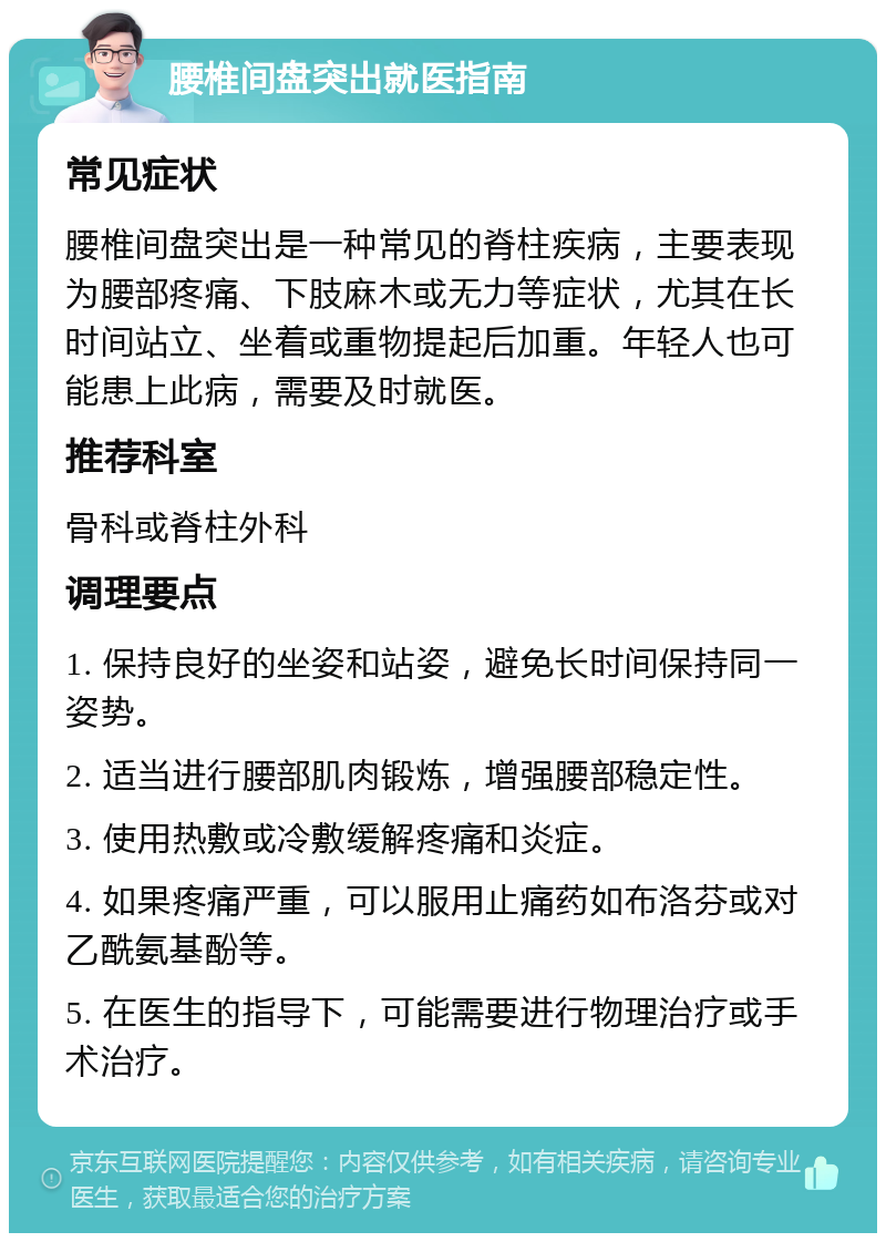 腰椎间盘突出就医指南 常见症状 腰椎间盘突出是一种常见的脊柱疾病，主要表现为腰部疼痛、下肢麻木或无力等症状，尤其在长时间站立、坐着或重物提起后加重。年轻人也可能患上此病，需要及时就医。 推荐科室 骨科或脊柱外科 调理要点 1. 保持良好的坐姿和站姿，避免长时间保持同一姿势。 2. 适当进行腰部肌肉锻炼，增强腰部稳定性。 3. 使用热敷或冷敷缓解疼痛和炎症。 4. 如果疼痛严重，可以服用止痛药如布洛芬或对乙酰氨基酚等。 5. 在医生的指导下，可能需要进行物理治疗或手术治疗。